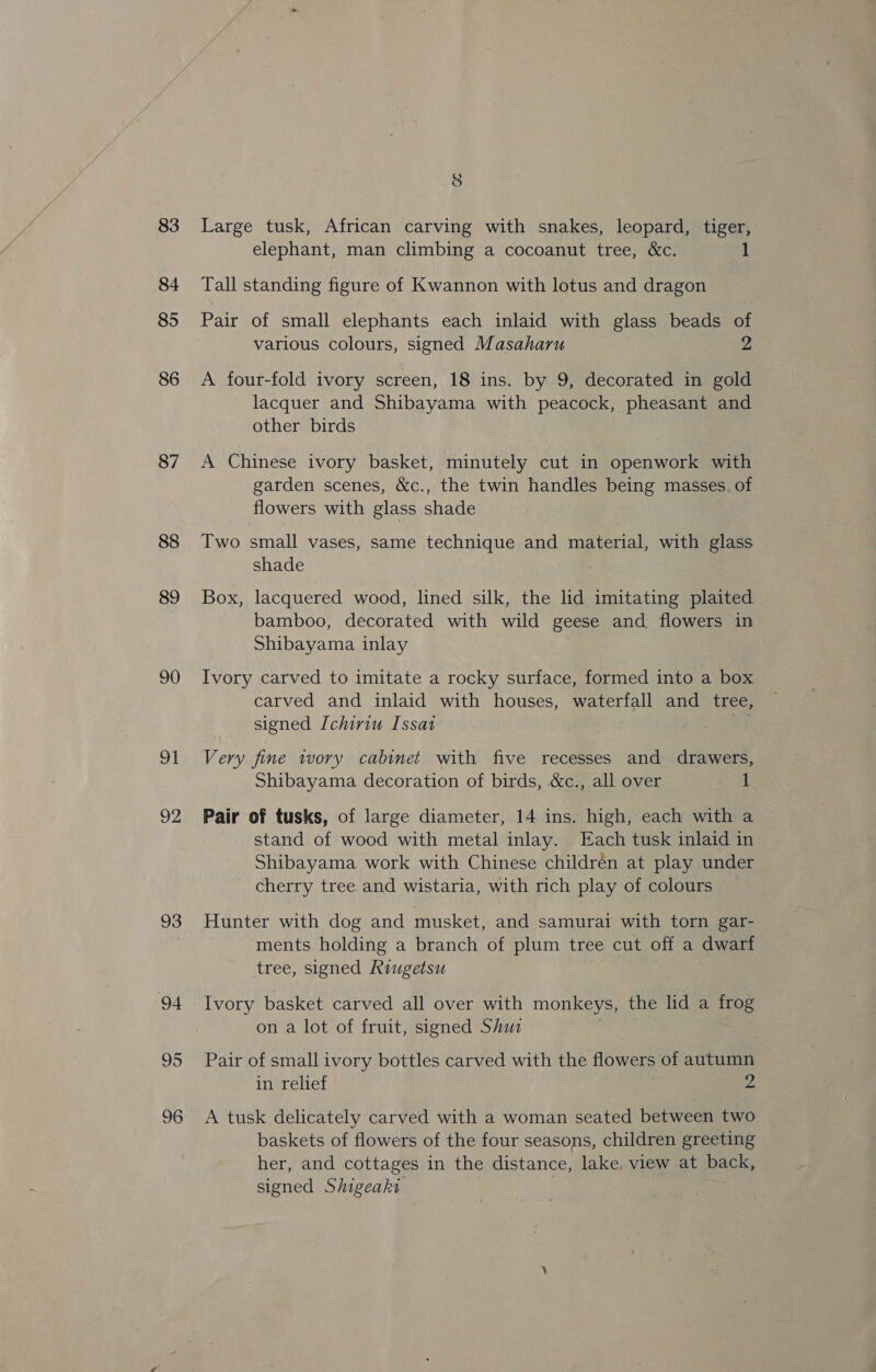 83 84 85 86 87 88 89 90 91 92 93 94 95 96 8 Large tusk, African carving with snakes, leopard, tiger, elephant, man climbing a cocoanut tree, &amp;c. 1 Tall standing figure of Kwannon with lotus and dragon Pair of small elephants each inlaid with glass beads of various colours, signed Masaharu 2 A four-fold ivory screen, 18 ins. by 9, decorated in gold lacquer and Shibayama with peacock, pheasant and other birds A Chinese ivory basket, minutely cut in openwork with garden scenes, &amp;c., the twin handles being masses. of flowers with glass shade Two small vases, same technique and material, with glass shade Box, lacquered wood, lined silk, the ld imitating plaited bamboo, decorated with wild geese and flowers in Shibayama inlay Ivory carved to imitate a rocky surface, formed into a box carved and inlaid with houses, waterfall and tree, signed Ichiriu Issat a Very fine ivory cabinet with five recesses and drawers, Shibayama decoration of birds, &amp;c., all over 1 Pair of tusks, of large diameter, 14 ins. high, each with a stand of wood with metal inlay. Each tusk inlaid in Shibayama work with Chinese childrén at play under cherry tree and wistaria, with rich play of colours Hunter with dog and musket, and samurai with torn gar- ments holding a branch of plum tree cut off a dwarf tree, signed Riugetsu . Ivory basket carved all over with monkeys, the lid a frog on a lot of fruit, signed Shui ; Pair of small ivory bottles carved with the flowers of autumn in relief 2 A tusk delicately carved with a woman seated between two baskets of flowers of the four seasons, children greeting her, and cottages in the distance, lake. view at back, signed Shigeaki