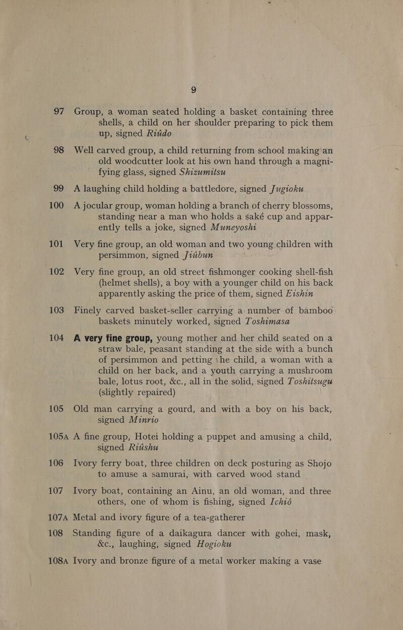8 Group, a woman seated holding a basket containing three shells, a child on her shoulder preparing to pick them up, signed Riido 98 Well carved group, a child returning from school making an old woodcutter look at his own hand through a magni- fying glass, signed Shizumitsu | 99 A laughing child holding a battledore, signed Jugioku 100 A jocular group, woman holding a branch of cherry blossoms, standing near a man who holds a saké cup and appar- ently tells a joke, signed Muneyosht 101 Very fine group, an old woman and two young children with persimmon, signed Jiibun : 102 Very fine group, an old street fishmonger cooking shell-fish (helmet shells), a boy with a younger child on his back apparently asking the price of them, signed Evshin 103 Finely carved basket-seller carrying a. number of bamboo baskets minutely worked, signed Toshimasa 104 A very fine group, young mother and her child seated on.a straw bale, peasant standing at the side with a bunch of persimmon and petting ihe child, a woman with a child on her back, and a youth carrying a mushroom bale, lotus root, &amp;c., all in the solid, signed Toshitsugu (shightly repaired) 105 Old man carrying a gourd, and with a boy on his back, signed Minrio 105a A fine group, Hotei holding a puppet and amusing a child, signed Riiishu 106 Ivory ferry boat, three children on deck posturing as Shojo to amuse a samurai, with carved wood stand | 107 Ivory boat, containing an Ainu, an old woman, and three others, one of whom is fishing, signed [ch1é 107A Metal and ivory figure of a tea-gatherer 108 Standing figure of a daikagura dancer with gohei, mask, &amp;c., laughing, signed Hogioku 1084 Ivory and bronze figure of a metal worker making a vase