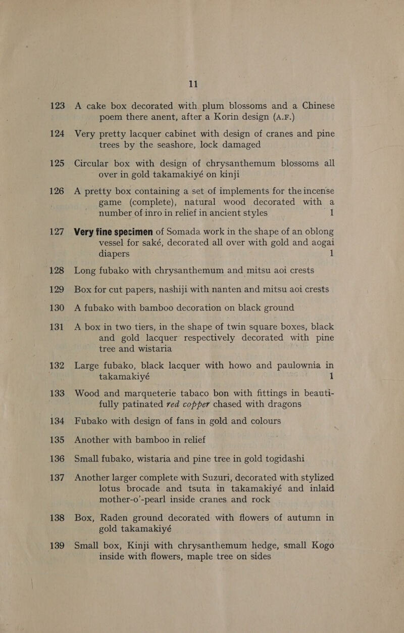 123 124 125 126 127 128 129 130 131 132 133 134 135 136 137 138 139 11 A cake box decorated. with. plum blossoms and a Chinese poem there anent, after a Korin design (A.F.) Very pretty lacquer cabinet with design of cranes and pine trees by the seashore, lock damaged Circular box with design of chrysanthemum blossoms all over in gold takamakiyé on kinji A pretty box containing a set of implements for the incense game (complete), natural wood decorated with a number of inro in relief in ancient styles a Very fine specimen of Somada work in the shape of an oblong vessel for saké, decorated all over with gold and aogai diapers 1 Long fubako with chrysanthemum and mitsu aoi crests Box for cut papers, nashiji with nanten and mitsu aoi crests A fubako with bamboo decoration on black ground A box in two tiers, in the shape of twin square boxes, black and gold lacquer respectively decorated with pine tree and wistaria Large fubako, black lacquer with howo and paulownia in takamakiyé 1 Wood and marqueterie tabaco bon with fittings in beauti- fully patinated red copper chased with dragons Fubako with design of fans in gold and colours Another with bamboo in relief Small fubako, wistaria and pine tree in gold togidashi Another larger complete with Suzuri, decorated with stylized lotus brocade and tsuta in takamakiyé and inlaid mother-o’-pearl inside cranes and rock Box, Raden ground decorated with flowers of autumn in gold takamakiyé Small box, Kinji with chrysanthemum hedge, small Kogo inside with flowers, maple tree on sides