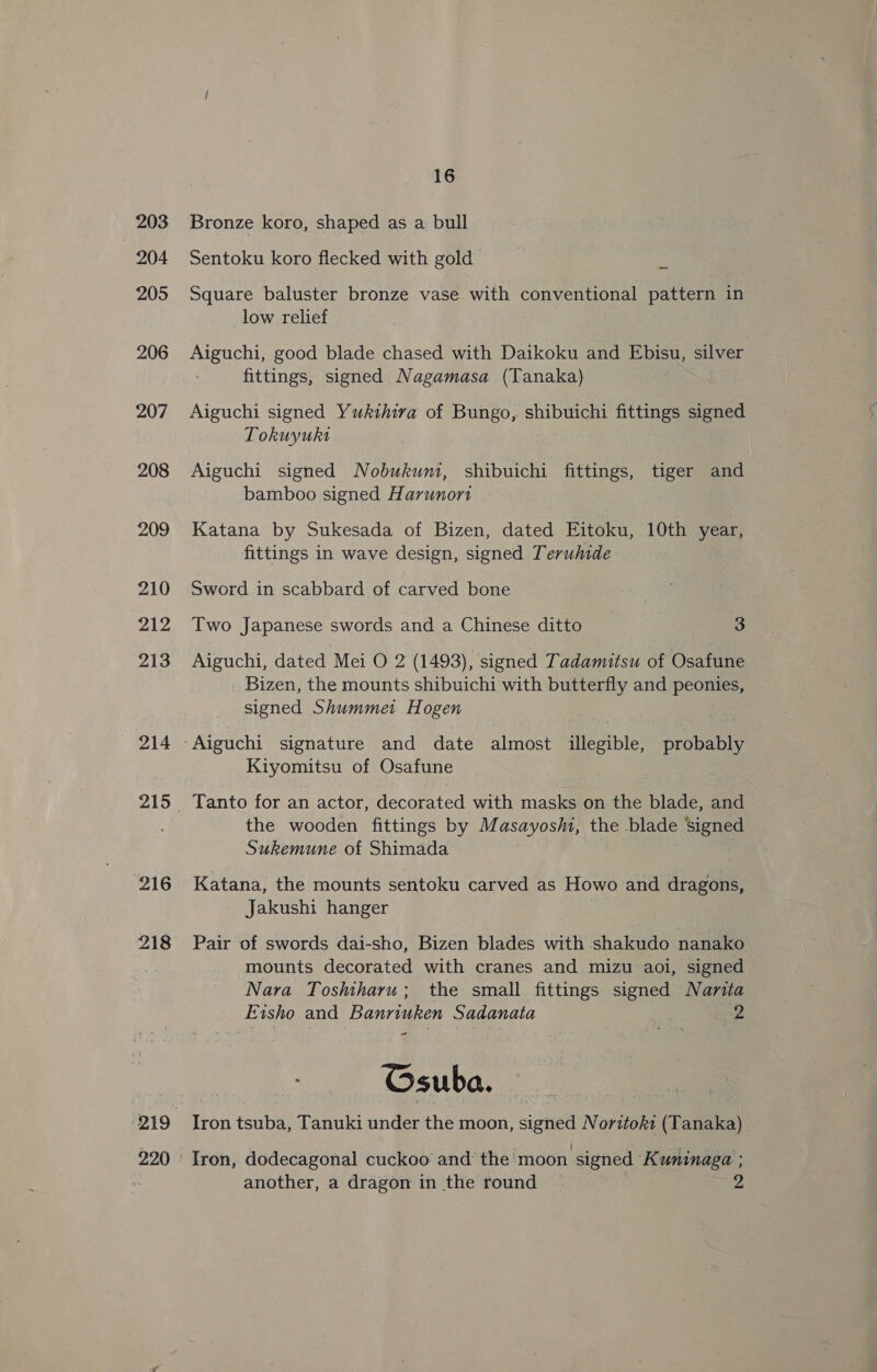 203 204 205 206 207 208 209 210 212 213 214 216 218 2.20 16 Bronze koro, shaped as a bull Sentoku koro flecked with gold Square baluster bronze vase with conventional pattern in low relief Aiguchi, good blade chased with Daikoku and Bah silver fittings, signed Nagamasa (Tanaka) Aiguchi signed Yukthiva of Bungo, shibuichi fittings signed Tokuyukt Aiguchi signed Nobukuni, shibuichi fittings, tiger and bamboo signed Harunont Katana by Sukesada of Bizen, dated Eitoku, 10th year, fittings in wave design, signed Teruhide Sword in scabbard of carved bone Two Japanese swords and a Chinese ditto 3 Aiguchi, dated Mei O 2 (1493), signed Tadamitsu of Osafune Bizen, the mounts shibuichi with butterfly and peonies, signed Shummet Hogen Kiyomitsu of Osafune Tanto for an actor, decorated with masks on the blade, and the wooden fittings by Masayosm, the blade Signed Sukemune of Shimada Katana, the mounts sentoku carved as Howo and dragons, Jakushi hanger } Pair of swords dai-sho, Bizen blades with shakudo nanako mounts decorated with cranes and mizu aoi, signed Nara Toshiharu; the small fittings signed Narita Eisho and Pena Sadanata | Z Gsuba. Iron tsuba, Tanuki under the moon, signed N rites (Tanaka) Iron, dodecagonal cuckoo and the moon signed Kuninaga ;