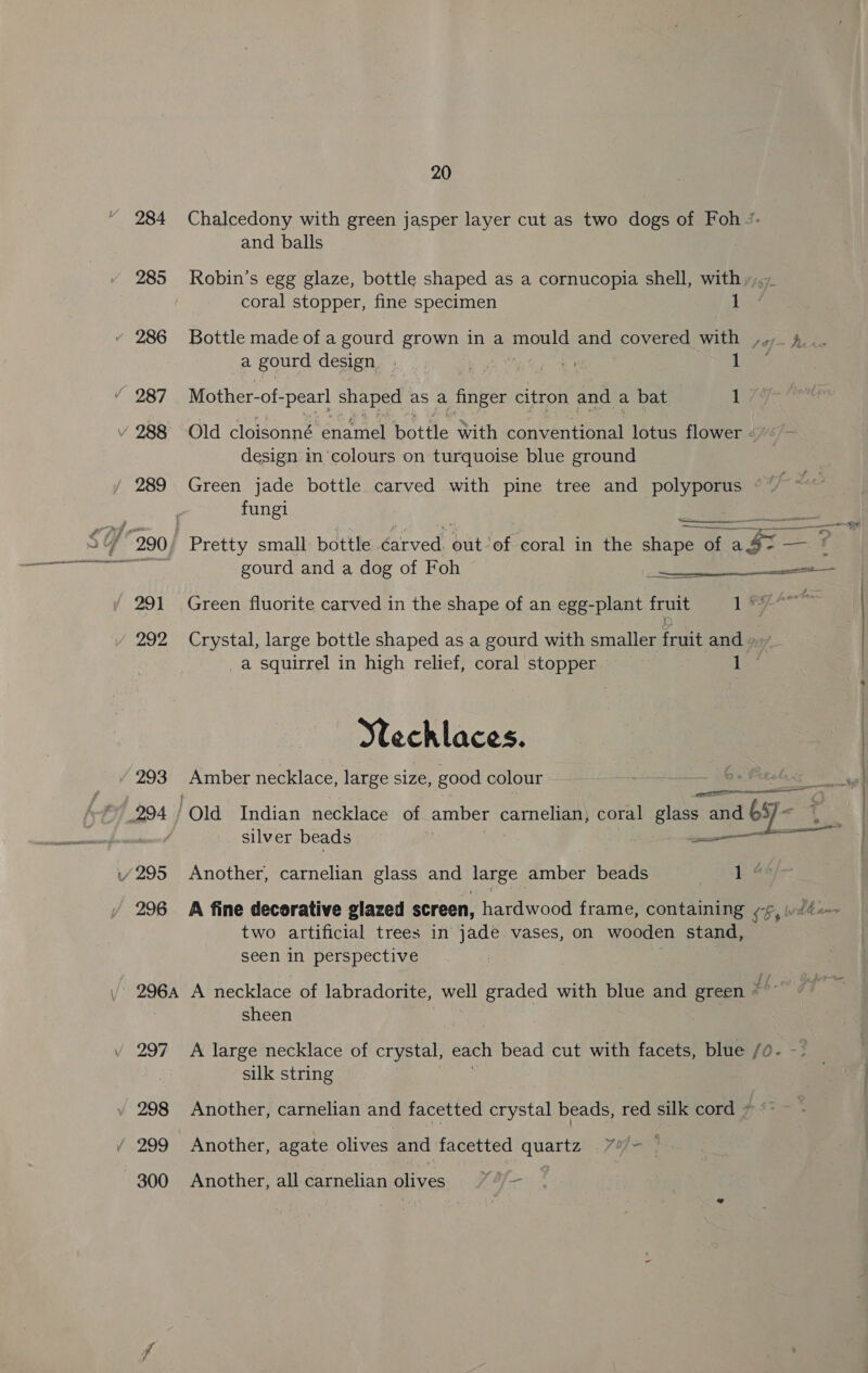 293 296 296A 297 298 300 20 Chalcedony with green jasper layer cut as two dogs of Foh /- and balls Robin’s egg glaze, bottle shaped as a cornucopia shell, with »,.7 coral stopper, fine specimen 1 Bottle made of a gourd grown in a mould and covered with ,,, 4... a gourd design ye age tty vg Liye: Mother-of- “pearl shaped as a finger citron and a bat 1 Old cloisonné enamel bottle with conventional lotus flower He design in colours on turquoise blue ground Green jade bottle carved with pine tree and polyporus © / fungi : pa eet CAS  ; f 47 tte Green fluorite carved in the shape of an egg-plant a 1 8 Crystal, large bottle shaped as a gourd with smaller fant and » _a squirrel in high relief, coral stopper hig Sechlaces. Amber necklace, large size, good colour ae a silver beads ———s Another, carnelian glass and large amber beads ” ON two artificial trees in jade vases, on wooden stand, seen in perspective A necklace of labradorite, well graded with blue and green #6. sheen A large necklace of crystal, each bead cut with facets, blue /0- -- silk string Another, carnelian and facetted crystal beads, red silk cord * Another, agate olives and facetted quartz 7%/- © Another, all carnelian olives of —
