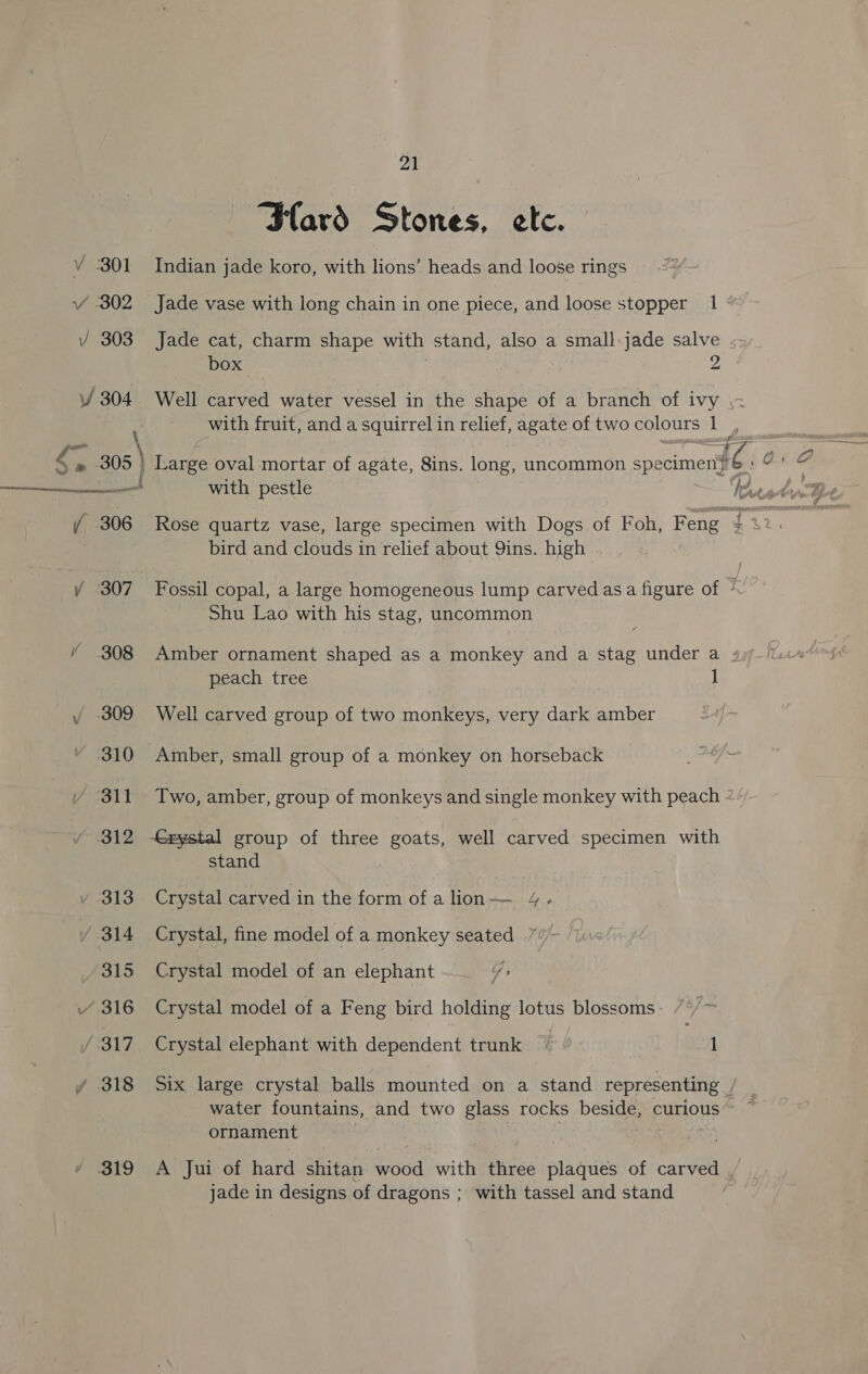 Vv 301 Y 302 Vv 303 V/ 304 rd ad ¥ 307 Y 308 / -309 310 ~wolt reste ¥ 313 / 314 315 “316 J 317 / 318 / 319 21 Hard Stones, etc. Indian jade koro, with lions’ heads and loose rings Jade vase with long chain in one piece, and loose stopper 1 Jade cat, charm shape with stand, also a small:jade salve box | 2 Well carved water vessel in the shape of a branch of ivy bird and clouds in relief about QYins. high Shu Lao with his stag, uncommon peach tree 1 Well carved group of two monkeys, very dark amber Amber, small group of a monkey on horseback Two, amber, group of monkeys and single monkey with peach < -Grystal group of three goats, well carved specimen with stand Crystal carved in the form of a lion — Le» Crystal, fine model of a monkey seated Crystal model of an elephant } Crystal model of a Feng bird holding lotus blossoms Crystal elephant with dependent trunk EO | . 1 Six large crystal balls mounted on a stand representing ’ water fountains, and two glass rocks beside, curious ornament , | jade in designs of dragons ; with tassel and stand