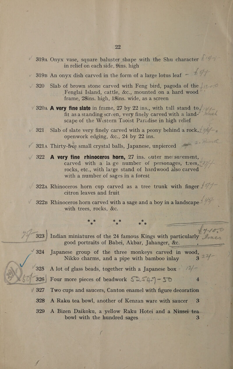 22 fin 3194 Onyx vase, square baluster shape with the Shu character “ ‘7 7 in relief on each side, Qins. high ae 3198 An onyx dish carved in the form of a large lotus leaf ~ 2Y7 ry 320 Slab of brown stone carved with Feng bird, pagoda of the _/)7.--¢ Fenglai Island, cattle, &amp;c., mounted on a hard wood ’ frame, 28ins. high, 18ins. wide, as a screen 320A A very fine slate in frame, 27 by 22 ins., with tall stand to/ ff—. fit as a standing screen, very finely carved with a land~ -“«« scape of the Western Taoist Paradise in high relief 321 Slab of slate very finely carved with a peony behind a rock, openwork edging, &amp;c., 24 by 22 ins. 321A Thirty-five small crystal balls, Japanese, unpierced % ~~ 322 A very fine rhinoceros horn, 27 ins. cuter messurement, carved with a la ge number of personages, trees, rocks, etc., with large stand of hardwood also carved — witha number of sages in a forest Be gs 322A Rhinoceros horn cup carved as a tree trunk with finger 7°” citron leaves and fruit 3228 Rhinoceros horn carved with a sage and a boy in a landscape ~ DP. with trees, rocks, &amp;c. x% * Ok * x Ne ten PERK FCT Te, bys gon  Re ba Sia aoe good portraits of Babei, Akbar, Jahanger, bec. , a ee ements ~ a “ 324 Japanese group of the three monkeys carved in ees So Nikko charms, and a pipe with bamboo inlay Sane f 325 A lot of glass beads, together with a Japanese box- /2/~ _ 327 Two cups and saucers, Canton enamel with figure decoration 328 A Raku tea bowl, another of Kenzan ware with saucer 3 329 A Bizen Daikoku, a yellow Raku Hotei and a Ninset tea bowl with the hundred sages. bate: 3
