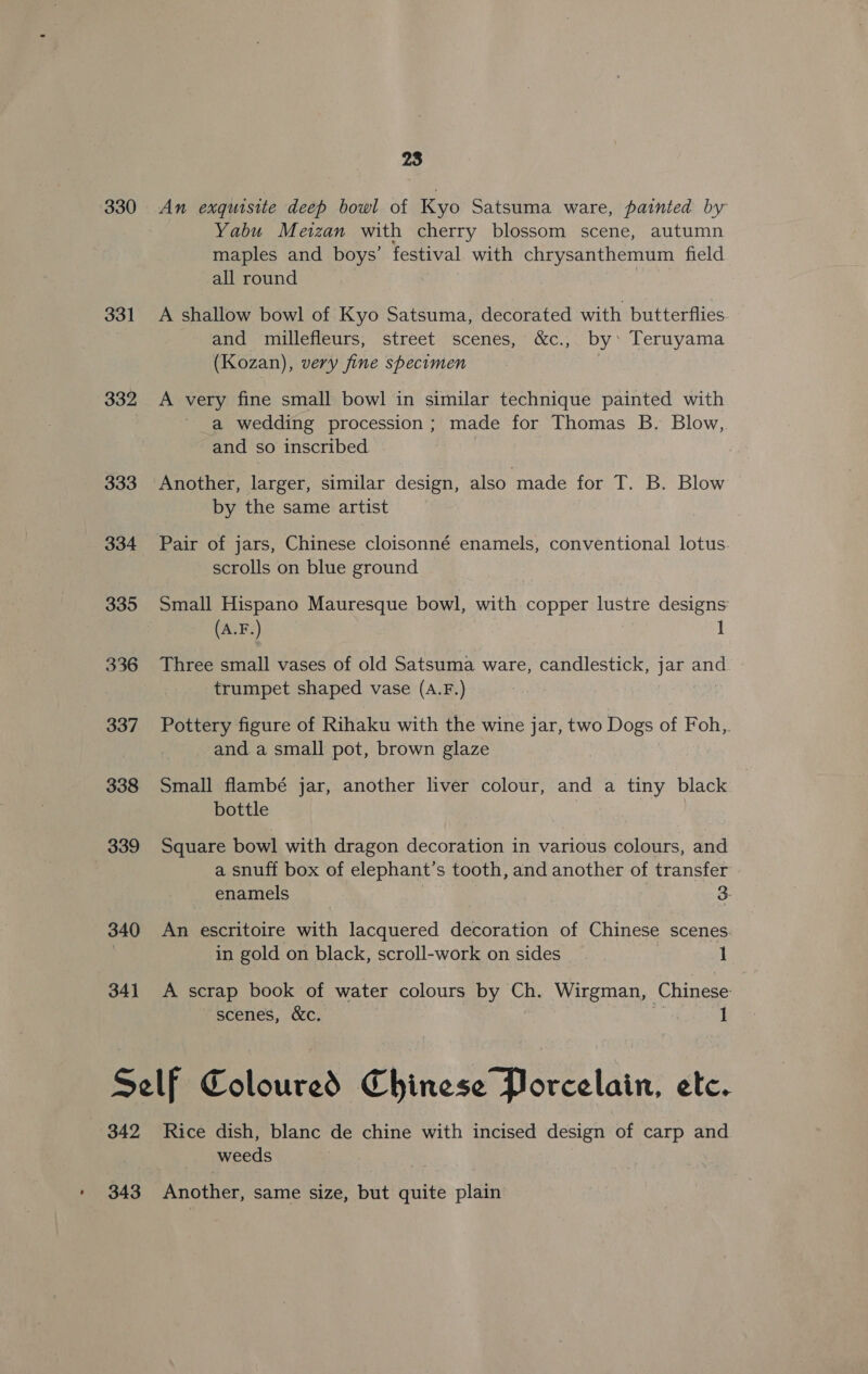 ’ 330 331 332 333 334 335 336 337 338 339 340 34] 28 An exquisite deep bowl of Kyo Satsuma ware, painted by Yabu Meizan with cherry blossom scene, autumn maples and boys’ festival with chrysanthemum field all round A shallow bowl of Kyo Satsuma, decorated with butterflies and millefleurs, street scenes, &amp;c., by: Teruyama (Kozan), very fine specimen | A very fine small bowl in similar technique painted with a wedding procession; made for Thomas B. Blow, and so inscribed | Another, larger, similar design, also made for T. B. Blow by the same artist scrolls on blue ground Small Hispano Mauresque bowl, with copper lustre designs: Three small vases of old Satsuma ware, candlestick, iz and trumpet shaped vase (A.F.) | Pottery figure of Rihaku with the wine jar, two Dogs of Foh,. and. a small pot, brown glaze Small flambé jar, another liver colour, and a tiny black bottle Square bowl with dragon decoration in various colours, and a snuff box of elephant’s tooth, and another of transfer enamels 3: An escritoire with lacquered decoration of Chinese scenes in gold on black, scroll-work on sides 1 A scrap book of water colours by Ch. Wirgman, Chinese scenes, &amp;c. 1 342 343 Rice dish, blanc de chine with incised design of carp and weeds Another, same size, but quite plain