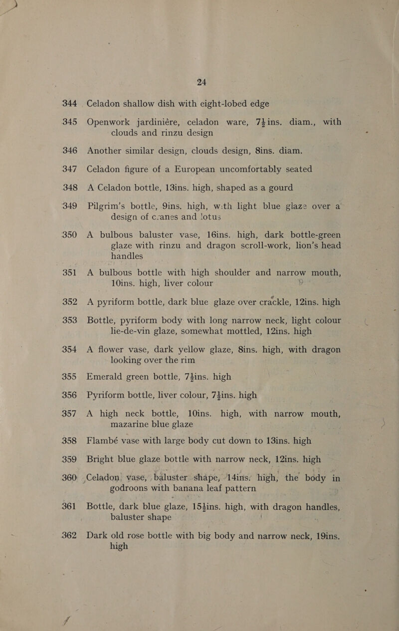 345 346 347 348 349 350 351 352 353 354 355 356 357 358 3o9 360: 361 362 24 Openwork jardiniére, celadon ware, 74ins. diam., with clouds and rinzu design Another similar design, clouds design, 8ins. diam. Celadon figure of a European uncomfortably seated A Celadon bottle, 13ins. high, shaped as a gourd Pilgrim’s bottle, 9ins. high, w:th light blue glaze over a design of c-anes and lotus A bulbous baluster vase, 16ins. high, dark bottle-green glaze with rinzu and dragon scroll-work, lion’s head handles A bulbous bottle with high shoulder and narrow mouth, 10ins. high, liver colour ae A pyriform bottle, dark blue glaze over crackle, 12ins. high Bottle, pyriform body with long narrow neck, light colour lie-de-vin glaze, somewhat mottled, 12ins. high A flower vase, dark yellow glaze, 8ins. high, with dragon looking over the rim Emerald green bottle, 74ins. high Pyriform bottle, liver colour, 74ins. high A high neck bottle, 10ins. high, with narrow Tous mazarine blue glaze Flambé vase with large body cut down to 13ins. high Bright blue glaze bottle with narrow neck, 12ins. high godroons with banana leaf pattern Bottle, dark blue cla 154ins. high, yetee ioe handles, baluster shape Dark old rose bottle with big body and narrow neck, 19ins. high