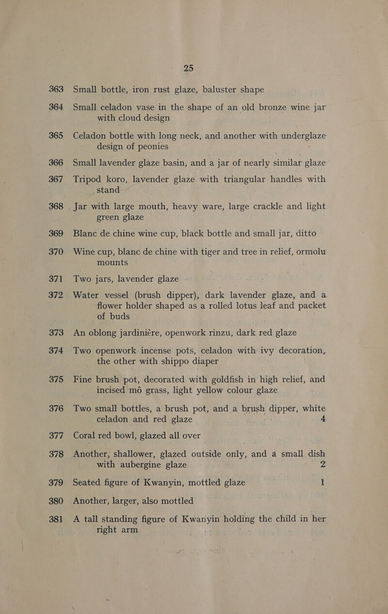 363 364 365 366 367 368 369 370 371 372 373 374 375 376 377 378 379 380 381 25 Small bottle, iron rust glaze, baluster shape Small celadon vase in the shape of an old bronze wine jar with cloud design Celadon bottle with long neck, and another with underglaze design of peonies Small lavender glaze basin, and a jar of nearly similar glaze Tripod koro, lavender glaze with triangular handles with __ stand : Jar with large mouth, heavy ware, large crackle and light green glaze Blanc de chine wine cup, black bottle and small jar, ditto Wine cup, blanc de chine with tiger and tree in relief, ormolw mounts Two jars, lavender glaze. Water vessel (brush dipper), dark lavender glaze, and a flower holder shaped as a rolled lotus leaf and packet of buds : An oblong jardini¢re, openwork rinzu, dark red glaze Two openwork incense pots, celadon with ivy decoration, the other with shippo diaper Fine brush pot, decorated with goldfish in high relief, and incised mo grass, light yellow colour glaze Two small bottles, a brush pot, and a brush PPer, white celadon and red glaze 4 Coral red bowl, glazed all over Another, shallower, glazed outside aie, and a small dish with aubergine glaze 2 Seated figure of Kwanyin, mottled glaze 1 Another, larger, also mottled A tall standing figure of See alta the child in her right arm