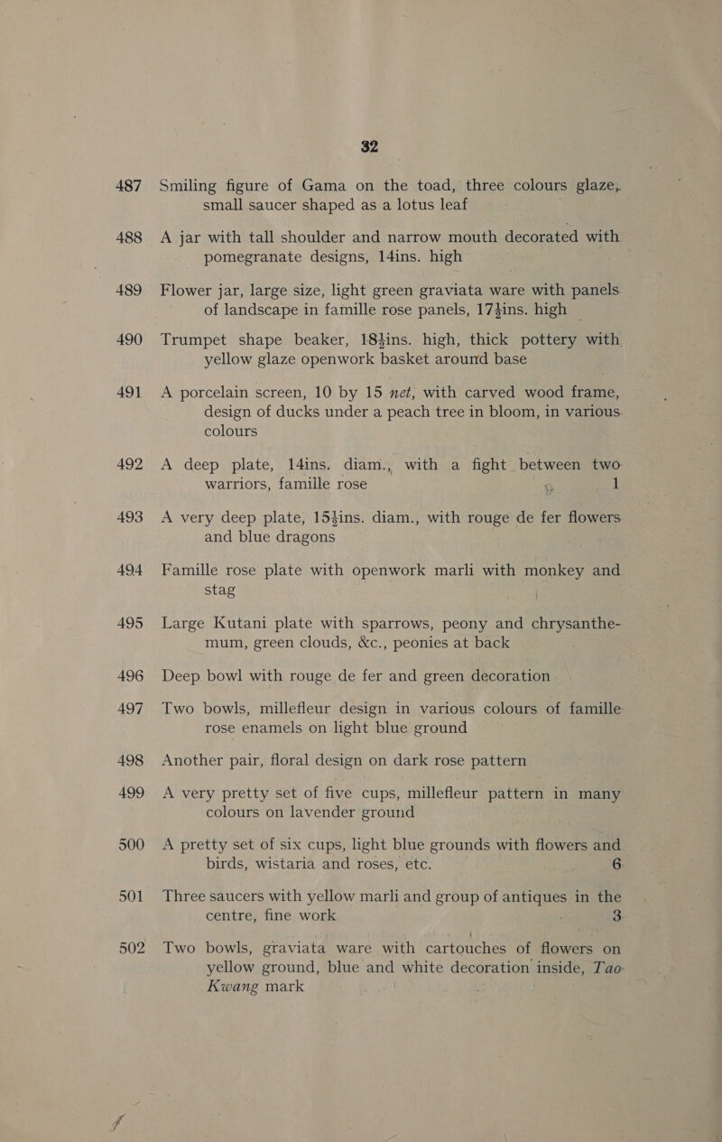487 488 489 490 491 492 493 A494 495 496 497 498 499 500 501 32 Smiling figure of Gama on the toad, three colours glaze, small saucer shaped as a lotus leaf A jar with tall shoulder and narrow mouth decorated with pomegranate designs, l4ins. high Flower jar, large size, light green graviata ware with panels. of landscape in famille rose panels, 17}ins. high _ yellow glaze openwork basket around base A porcelain screen, 10 by 15 net, with carved wood frame, design of ducks under a peach tree in bloom, in various. colours A deep plate, I4ins. diam., with a fight between two warriors, famille rose 9 1 A very deep plate, 154ins. diam., with rouge de fer flowers and blue dragons Famille rose plate with openwork marli with monkey and stag | Large Kutani plate with sparrows, peony and chrysanthe- mum, green clouds, &amp;c., peonies at back Deep bowl with rouge de fer and green decoration Two bowls, millefleur design in various colours of famille rose enamels on light blue ground Another pair, floral design on dark rose pattern A very pretty set of five cups, millefleur pattern in many colours on lavender ground A pretty set of six cups, light blue grounds with flowers and birds, wistaria and roses, etc. | 6. Three saucers with yellow marli and group of antiques in the centre, fine work 3 Two bowls, graviata ware with cartouches of flowers on yellow ground, blue and white decoration inside, Tao- Kwang mark