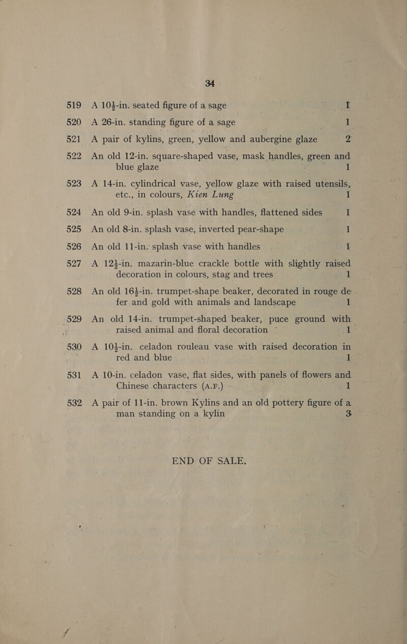 519 520 O21 522 023 524 525 926 527 528 529 530 531 532 34 . A 104-in. seated figure of a sage ! | m3 A 26-in. standing figure of a sage | oe 1 A pair of kylins, green, yellow and aubergine glaze ‘¢ An old 12-in. square-shaped vase, mask handles, green and blue glaze 1 A 14-in. cylindrical vase, yellow glaze with raised utensils, etc., in colours, Kien Lung 1 An old 9-in. splash vase with handles, flattened sides 1 An old 8-in. splash vase, inverted pear-shape 1 An old 11-in. splash vase with handles. 1 A 123-in. mazarin-blue crackle bottle with slightly raised ecules in colours, stag and trees 1 An old 164-in. trumpet-shape beaker, decorated in rouge de fer and gold with animals and landscape 1 An old 14-in. trumpet-shaped beaker, puce ground with raised animal and floral decoration ~ 1 A 104-in. celadon rouleau vase pat raised decoration in vey and blue 1 A 10-in. celadon vase, flat sides, with panels of flowers and Chinese characters (A.F.) 1 A pair of 11-in. brown Kylins and an old pottery figure of a man standing on a kylin 3 END OF SALE.