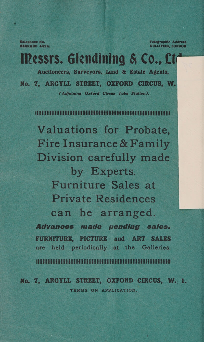 GERRARD 44:2 4. NULLIFIED, LONDON Messrs. Glendining &amp; cout 4 _ Auctioneers, Surveyors, Land &amp; Estate Agents, : No. z ARGYLL STREET, OXFORD ‘CIRCUS, Ww.  Adjoining Oxford Circus Tube Station). &amp; | TM ou Valuations for Probate, - _ Fire Insurance &amp; Family — gg Division: carefully made by Experts. Furniture Sales at Private Residences can be arranged. Advances made pending sales. _. FURNITURE, PICTURE and ART SALES are hele Beiodie any at the Galleries.  TM : No, Z, ARGYLL STREET, OXFORD CIRCUS, W. 1. TERMS ON APPLICATION.