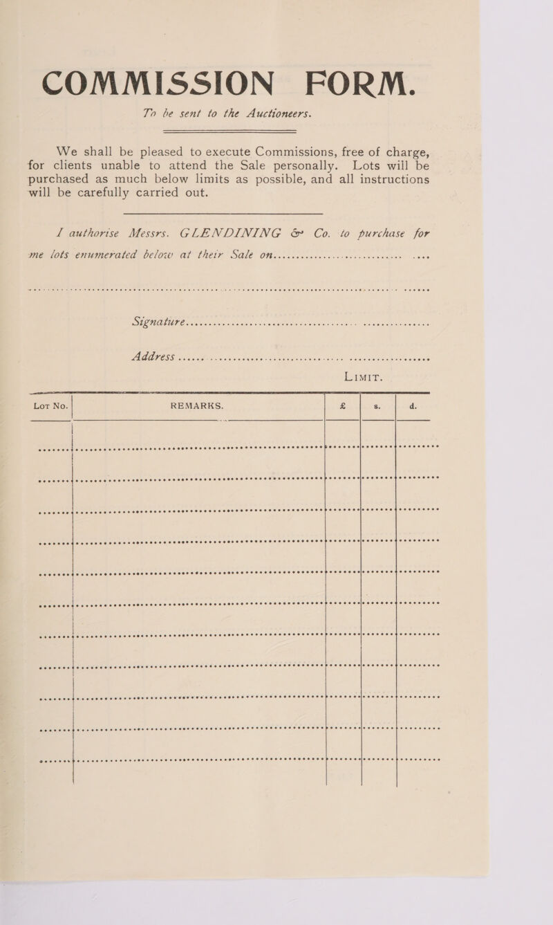 COMMISSION FORM. To be sent to the Auctioneers. We shall be pleased to execute Commissions, free of charge, for clients unable to attend the Sale personally. Lots wiil be purchased as much below limits as possible, and all instructions will be carefully carried out. L authorise Messrs. GLENDINING &amp; Co. to purchase for   wie lops-enwmeratea below al their SAlé Ooo .56 ioc cg cn cnsc cated ounce Ona ass acess Ga e AB n ee OR eae s SaaS PLUE SE. EE ah ry cass areola vo ee Moai De ae SE ee ee Livi. Lot No. REMARKS. a8 Ss. d. | eA es Sees BY CEES See | ee | eecoereegeooeses GBG006 eceveeceoee eceveeeeee SOOSHTSHSLHOHSHSHSHHSHOHHSHSSP SE TSHLEHOTHOSCSSEHOSEHOEOSES ereeresegqeoeeseereeoe8e PTRELEREEEL eee eee eee Pee) Be ddd eoeevseegeoevreeeeeeeeee POCO o EH SHHOHHSSEHO HE HHH®HOHSHSHSHSHHSHOHSHSHHOHEHSHOHHSHSHHSIFPSSOSEHYSLELZESEe @ecoeseeegeoeneeseeeeee8 e@eoeveee 200008 @oeveeee SOHhSSTSHSSHSSHSHSSHSSHSSHHOHHSHHSSHEAIGSFFHFFF4ERS EFF ESEe } eoooees | OEE SCOTS SS SE age @eeeeeesieoeeeeoegeaeeoeeeee@ evecece evnennninnnmnrsennnnnnnnn eeeeeericceccese¢ooeseeee0 e@eoveece | RII IOI OO de Dl) ne fe ad erseoeee I ae rn eeceeeecjiccscececsetoeossesecee eoeosoe a ee era es @eeeeesiccsceceosepeoeesese0e¢ @eserner : eoececeresreeeerOoeesee ose ereeeeeoere ecees ee oeeseeesSee2eesepoeeseesesieceeeeep e2020209886