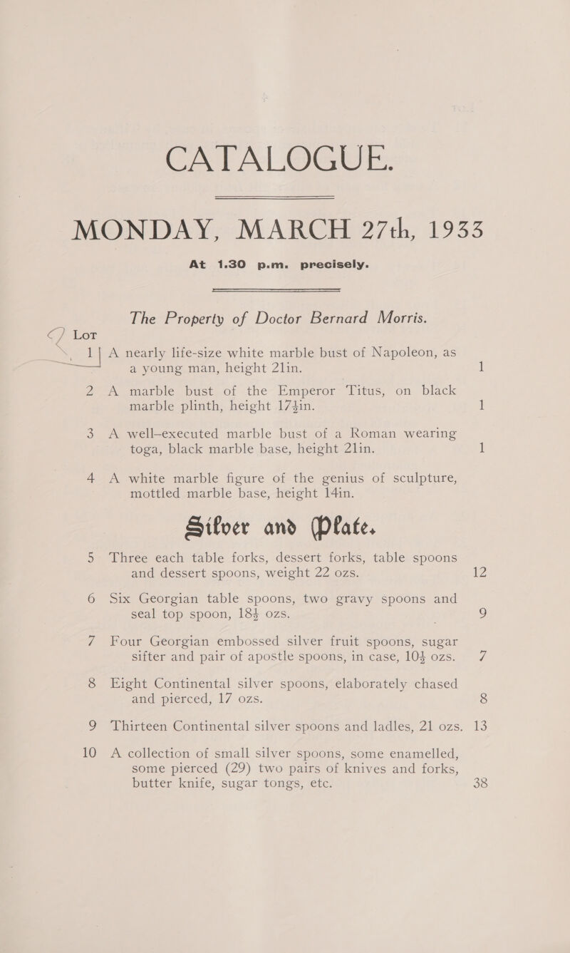 CATALOGUE. MONDAY, MARCH 27th, 1933 At 1.30 p.m. precisely. s The Property of Doctor Bernard Morris. Cf TOF &gt; eel | A nearly life-size white marble bust of Napoleon, as ae a young man, height 21in. 1 Zo imarbie ‘ust, Of the- kmperor Titus, on black marble plinth, height 174in. i 3 A well-executed marble bust of a Roman wearing toga, black marble base, height 21in. 1 4 A white marble figure of the genius of sculpture, mottled marble base, height 14in. Silver and Plate. 5 Three each table forks, dessert forks, table spoons and dessert spoons, weight 22 ozs. 12 6 Six Georgian table spoons, two gravy spoons and seal top spoon, 184 ozs. . 7 Four Georgian embossed silver fruit spoons, sugar sifter and pair of apostle spoons, in case, 10h ozs. 7 8 Eight Continental silver spoons, elaborately chased and pierced, 17 ozs. 8 9 Thirteen Continental silver spoons and ladles, 21 ozs. 13 10 A collection of small silver spoons, some enamelled, some pierced (29) two pairs of knives and forks, butter knife, sugar tongs, etc. 38