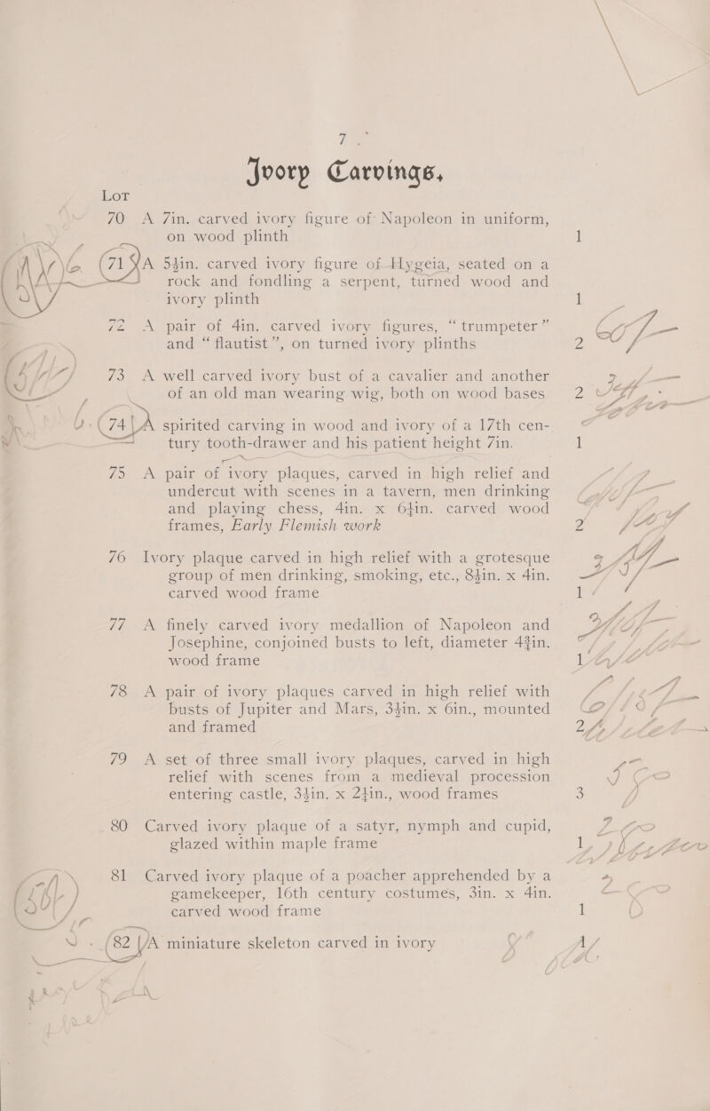  70 A 7/in. carved ivory figure of: Napoleon in uniform, ae . . = . (71 YA 54in. carved ivory figure of -Hygeia, seated on a ——&lt;—J rock and fondling a serpent, turned wood and Z2 - paie Ol 4ime/ carved ivory heures, “trumpeter” and “flautist”, on turned ivory plinths 73 A well carved ivory bust of a cavalier and another ’ of an old man wearing wig, both on wood bases Ne U + ( 74 A spirited carving in wood and ivory of a 17th cen- — tury tooth-drawer and his patient height 7in. 75 A pair of ivory plaques, carved in high relief and undercut with scenes in a tavern, men drinking and playing chess, 4in. x 6}in. carved wood frames, Early Flemish work 76 Ivory plaque carved in high relief with a grotesque group of men drinking, smoking, etc., 8$in. x 4in. carved wood frame 7/7 A finely carved ivory medallion of Napoleon and Josephine, conjoined busts to left, diameter 4%in. wood frame 78 &lt;A pair of ivory plaques carved in high relief with busts of Jupiter and Mars, 34in. x 6in., mounted and framed 79 A set of three small ivory plaques, carved in high relief with scenes from a medieval procession entering castle, 34in. x Z4in., wood frames 80 Carved ivory plaque of a satyr, nymph and cupid, glazed within maple frame aS 81 Carved ivory plaque of a poacher apprehended by a ( Lf | gamekeeper, 16th century costumes, 3in. x 4in. | / carved wood frame a fr cg St EM Joorp Carvings, 2 Of — 7 2y— 2 si A, Z : 1 2 fe o St : SDS 1 / rd ‘4 Ys vg i, A , = i er ai ‘PD : Q / “a PI go ? ? é ay F glase WY : a)