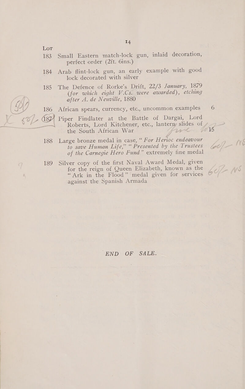 14 LoT 183 Small Eastern match-lock gun, inlaid decoration, perfect order (2ft. 6ins.) 184 Arab flint-lock gun, an early example with good lock decorated with silver 185 The Defence of Rorke’s Drift, 22/3 January, 18/9 (for which eight V.Cs. were awarded), etching after A. de Neuville, 1880 OY eA 186 African spears, currency, etc., uncommon examples ip a (87) Piper Findlater at the Battle of Dargai, Lord Bete ae Roberts.eord Kitchen emmcte., lanterry ace of the South African War 188 Large bronze medal in case, “ For Herioc endeavour to save Human Life,” “ Presented by the Trustees of the Carnegie Hero Fund” extremely fine medal 189 Silver copy of the first Naval Award Medal, given for the reign of Queen Elizabeth, known as the “Ark in the Flood” medal given for services against the Spanish Armada “END “OF “SALE: ie)