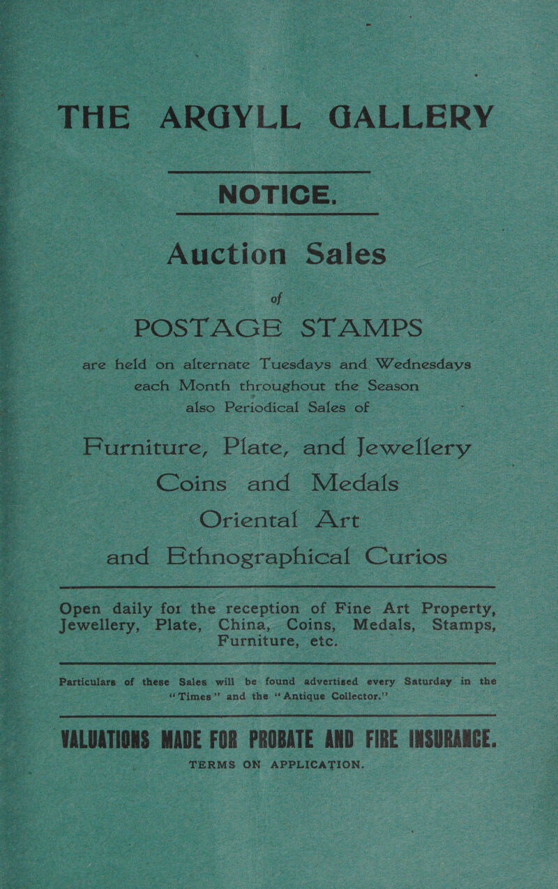  THE ARGYLL GALLERY NOTICE. Auction Sales — ae POSTAGE STAMPS Bee each | Month throughout the Season — also Periodical Sales oe - Burniture, Plate, | and Jewellery Coins and Medals ee Oriental Art | : and. Bthnographical ‘Carios  Jewellery, Plate, China, Coins, Medals, Bene : oS : Furniture, Dok | :  ~ Times’’ and the “ es ee Collector.”  ‘aLUATIONS MADE FOR PROBATE AND FIRE INSURANCE. TERMS ON APPLICATION.