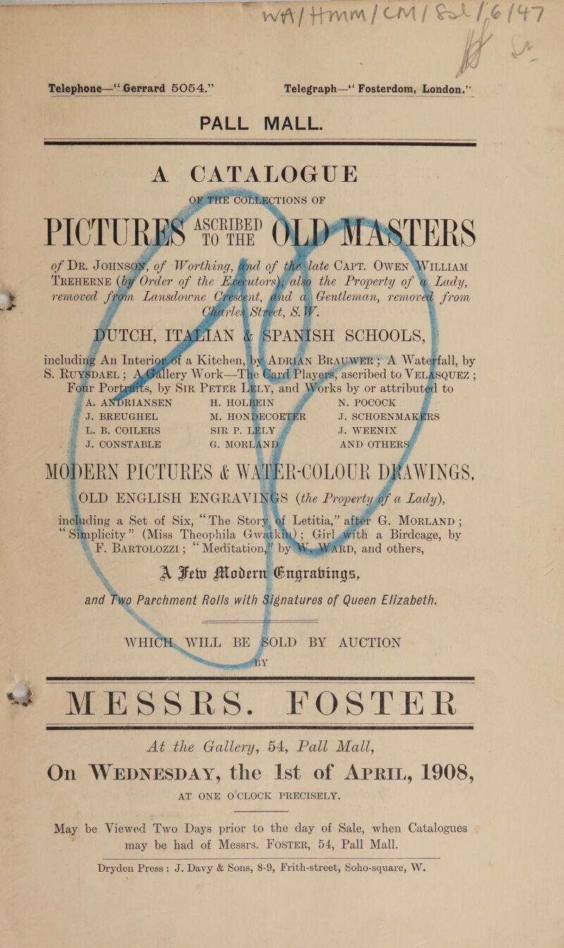 ™ we] tam | CM | So Telegraph— Fosterdom, London.”   PALL MALL.    A tot ge hi CTIONS OF  CO   Seba he Mate CAPT. Owrn J ILLIAM ls ) the Property of @ Lady, nd | Gentleman, removed L from Pie. Stile bt, SF SPA as ISH SCHOOLS, | B Apa AN BRAUWER} A Wate Mall, by Car d Player ascribed to VELASQUEZ ; BLY, and | Vorks by or attributed to    NW        v of Worthing, and of t      UTCH, ITABTAN &amp; 4 ‘a Kitchen, | by         ILS, a SiR PETER       _ A. ANDRIANSEN H. HOLBEIN N. POCOCK @ J. BREUGHEL M. HONI JECOERE J. SCHOENMAKERS ~ L. B. COILERS SIR P. 4 J. WEENIX | J. CONSTABLE G. MORLAND, AND OTHERS”       ERN PICTURES &amp; Ms oul a ee DRAWINGS, luding a Set of Six, “The Story at Letitia,” af &gt; G. MorLann ; kia) ; Gilg ith a Birdeage, ae Woe RD, and others,  F. Bartotozzi; “ Meditation,” b ‘ A Fe Modern Signatures of Queen Elizabeth. Lede idos        1 SOLD BY AUCTION    At the Gallery, 54, Pall Mall, AT ONE O'CLOCK PRECISELY. may be had of Messrs. Fostrer, 54, Pall Mall.    Dryden Press: J. Davy &amp; Sons, 8-9, Frith-street, Soho-square, W.