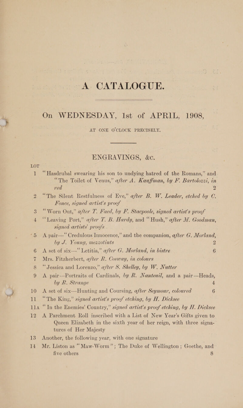 , Ss LOT bo ID ey (2) 10 Jol 11A 12 13 14 A. CATALOGUE.   AT ONE O'CLOCK PRECISELY. ENGRAVINGS, &amp;c. “Hasdrubal swearing his son to undying hatred of the Romans,” and . “The Toilet of Venus,” after A. Kauffman, by F. Bartolozzi, in red ; 2 “The Silent Restfulness of Eve,” after B. W. Leader, etched by C. Fonce, signed artist’s proof 7 “Worn Out,” after T. Faed, by F. Stacpoole, signed artist's proof “Leaving Port,” after 7. B. Hardy, and “ Hush,” after M@. Goodman, signed artists proofs . | : A pair—‘ Credulous Innocence,” and the companion, after G. Morland, by J. Young, mezzotints DD A set of six-—‘ Letitia,” after G. Morland, in bistre 6 Mrs. Fitzherbert, after R. Cosway, in colours * Jessica and Lorenzo,” after S. Shelley, by W. Nutter A pair-—Portraits of Cardinals, by &amp;. Nanteuil, and a pair-—Heads, by R. Strange : 4 A set of six—Hunting and Coursing, after Seymour, coloured 6 “The King,” signed artist’s proof etching, by H. Dicksee “In the Enemies’ Country,” signed artist’s proof etching, by H. Dicksee A Parchment Roll inscribed with a List of New Year’s Gifts given to Queen Elizabeth in the sixth year of her reign, with three signa- tures of Her Majesty Another, the following year, with one signature Mr. Liston as “Maw-Worm”; The Duke of Wellington ; Goethe, and