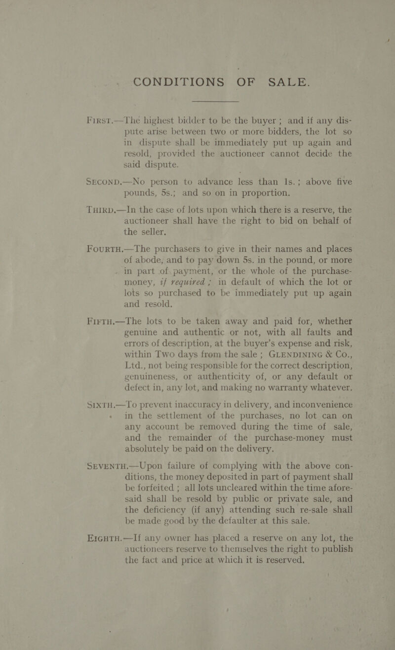 CONDITIONS OF SALE. First.—The highest bidder to be the buyer; and if any dis- pute arise between two or more bidders, the lot so in dispute shall be immediately put up again and resold, provided the auctioneer cannot decide the said dispute. SECOND.—No person to advance less than Is.; above five pounds, 5s.; and so on in proportion. TuHIkb.—In the case of lots upon which there is a reserve, the auctioneer shall have the right to bid on behalf of the seller. FourtTH.—The purchasers to give in their names and places of abode, and to pay down 5s. in the pound, or more . in part of. payment, or the whole of the purchase- money, tf required ; in default of which the lot or lots so purchased to be immediately put up again and resold. Firtu.—The lots to be taken away and paid for, whether genuine and authentic or not, with all faults and errors of description, at the buyer’s expense and risk, within Two days from the sale ; GLENDINING &amp; Co., Ltd., not being responsible for the correct description, genuineness, or authenticity of, or any default or defect in, any lot, and making no warranty whatever. SixTH.—To prevent inaccuracy in delivery, and inconvenience in the settlement of the purchases, no lot can on any account be removed during the time of sale, and the remainder of the purchase-money must absolutely be paid on the delivery. — SEVENTH.—Upon failure of complying with the above con- ditions, the money deposited in part of payment shall be forfeited ; all lots uncleared within the time afore- said shall be resold by public or private sale, and the deficiency (if any) attending such re-sale shall be made good by the defaulter at this sale. EzrcHtTH.—If any owner has placed a reserve on any lot, the auctioneers reserve to themselves the right to publish the fact and price at which it is reserved.