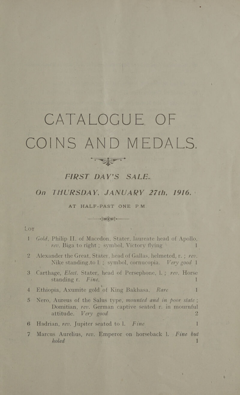 CATALOGUE OF COINS AND MEDALS. wer FIRST DAY’S SALE. On THURSDAY, JANUARY 27th, 1916. AT HALF-PAST ONE = P.M. eed oye —_— POLE: 1 Gold, Philip Il. of Macedon, Stater, laureate head of Apollo, vev. Biga to right ; symbol, Victory flying 1 2 Alexander the Great, Stater, head of Gallas, helmeted, r. ; rev. Nike standing.to l.; symbol, cornucopia. Very good 1 3 Carthage, Elect. Stater, head of Bree 1, 7 rev.. Horse standing r. Fine. 3 | 4 Ethiopia, Axumite gold ‘of King Bakhasa. Rare I 5 Nero, Aureus of the Salus type, mounted and in poor state ; Domitian, vev. German captive seated r. in mournful attitude. Very good | 2 6 Hadrian, vev. Jupiter seated tol. Fine 1 7 Marcus Aurelius, rev. Emperor on horseback |. Fine but