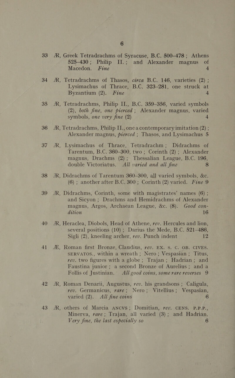 33 34 35 36 37 38 39 40 4] 42 43 6 525-430; Philip II.; and Alexander magnus of Macedon. Fine . 4 Lysimachus of Thrace, B.C. 323-281, one struck at Byzantium (2). Fine | 4 (2), both fine, one pierced; Alexander magnus, varied symbols, one very fine (2) 4 Alexander magnus, pierced ; Thasos, and Lysimachus 5 Tarentum, B.C. 360-300, two ; Corinth (2) ; Alexander magnus, Drachms (2); Thessalian League, B.C. 196, double Victoriatus. All varied and all fine 8 (6) ; another after B.C. 300 ; Corinth (2) varied. Fine 9 and Sicyon ; Drachms and Hemidrachms of Alexander magnus, Argos, Archaean League, &amp;c. (8). Good con- dition 16 several positions (10) ; Darius the Mede, B.C. 521-486, Sigli (2), kneeling archer, vev. Punch indent. 12 SERVATOS., within a wreath ; Nero; Vespasian ; Titus, vev. two figures with a globe; Trajan; Hadrian; and Faustina junior ; a second Bronze of Aurelius; anda Follis of Justinian. All good coins, some rare reverses 9 vev. Germanicus, vave; Nero; Vitellius; Vespasian, varied (2). All fine coins 6 Minerva, vave; Trajan, all varied (3); and Hadrian.