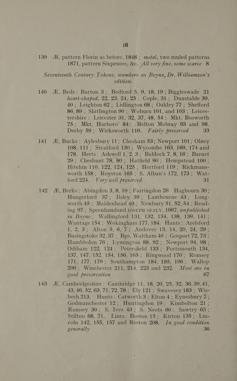 _ 1871, pattern Sixpences, &amp;c. All very fine, some scarce 8 edition. heart-shaped, 22, 23, 24, 25; Cople, 31; Dunstable 39, 40; Leighton 62; Lidlington 68 ; Oakley 77 ; Shefford 86, 89 ; Shitlington 90 ; Woburn 101, and 103 ; Leices- tershire: Leicester 31, 32, 37, 48, 54; Mkt. Bosworth 75; Mkt. Harboro’ 84; Melton Mobray 93 and 98. Derby 59; Wirksworth 116. Fairly preserved 33 108, 111 ; Stratford 130 ; Wycombe 163, 169, 174 and 178. Herts: Ashwell 1, 2,3; Baldock 7, 8,16; Barnet 29; Cheshunt 78, 80; Hatfield 90; Hempstead 100 ; Hitchin 110, 122, 124, 125; Hertford 119; Rickmans- worth 158; Royston 165; S. Alban’s 172, 173; Wat- ford 224. Very well preserved 31 Hungerford 37; Llsley 39; Lambourne 43; Long- worth 45 ; Maidenhead 49.; Newbury 51, 52, 54 ; Read- ing 97 ; Speenhamland IOSEPH SEALY, 1667, unpublished in Boyne; Wallingford 131, 132, 134, 138, 139, 141; Wantage 154 ; Wokingham 177, 184. Hants: Arelsford 1 2,.3 Altons; G7. Andover: (3714220) 324 acer Basingstoke 32, 37 ; Bps. Waltham 46 ; Gosport 72, 73 ; Hambledon 76 ; Lymington 88, 92; Newport 94, 98 ; Odiham 122, 124; Petersfield 133; Portsmouth 134, 137, 147, 152, 154, 156, 165 ; Ringwood 170; Romsey 171, 177, 179; Southampton 184, 195, 196; Wallop 206; Winchester 211, 214, 223 and 232. Most are in good preservation 67 43, 46, 52, 63, 71, 72,78; Ely 121; Swavesey 183; Wis- bech 213. Hunts: Catworth 3 ; Elton 4 ; Eynesbury 7; Godmanchester 12; Huntingdon 19; Kimbolton 21 ; Ramsey 30; S. Ives 43; S. Neots 60; Sawtry 63; stilton: 68, 71... 7 Lingsssboston-15 =. Kirtone 135 wlan ~coln 142, 155, 157 and Reston 208. In good condition generally 36