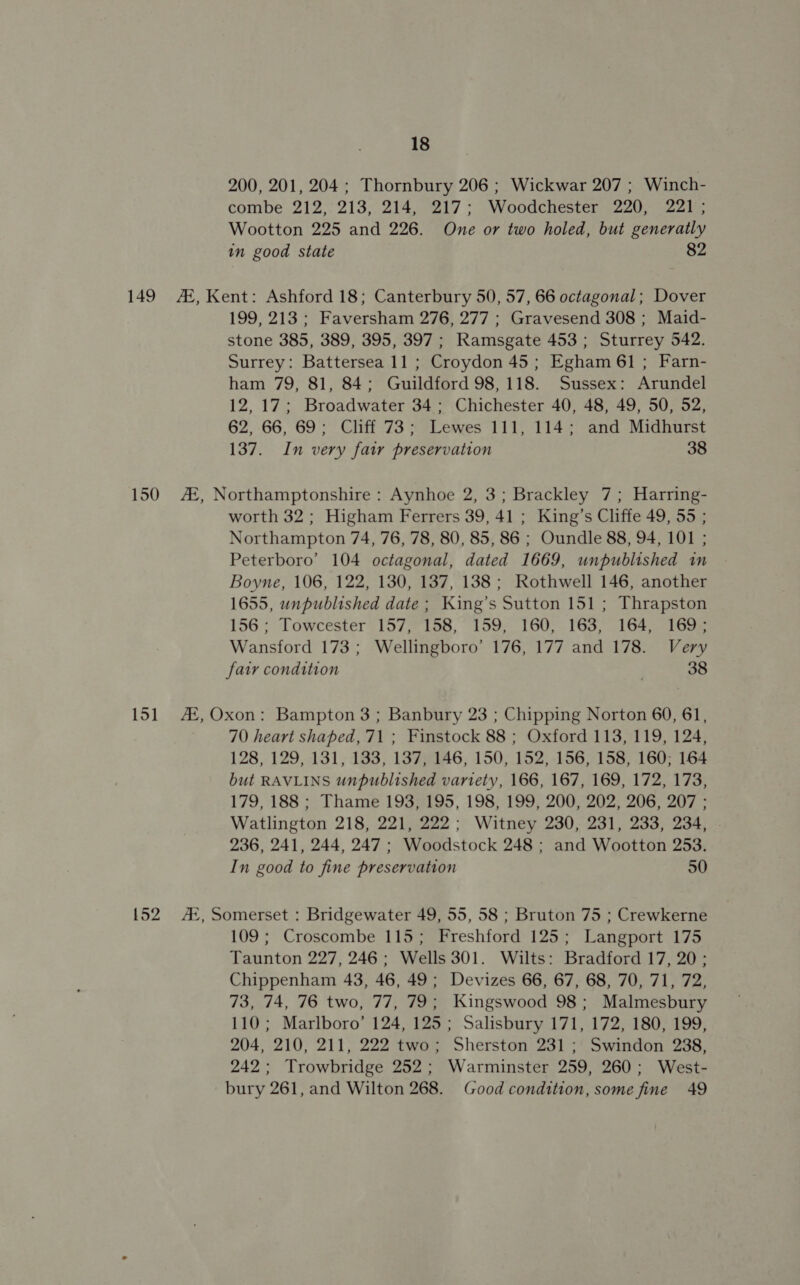 200, 201, 204 ; Thornbury 206 ; Wickwar 207 ; Winch- combe 212,:213, 214, 217; Woodchester 220, 221; Wootton 225 and 226. One or two holed, but generatly in good state 82 149 #, Kent: Ashford 18; Canterbury 50, 57, 66 octagonal; Dover 199, 213; Faversham 276, 277 ; Gravesend 308 ; Maid- stone 385, 389, 395, 397 ; Ramsgate 453 ; Sturrey 542. Surrey: Battersea 11 ; Croydon 45; Egham 61 ; Farn- ham 79, 81, 84; Guildford 98,118. Sussex: Arundel 12,17; Broadwater 34; Chichester 40, 48, 49, 50, 52, 62, 66, 69: Cliff 73; Lewes 111, 114; and Midhurst 137. In very fai preservation 38 150 Af, Northamptonshire : Aynhoe 2, 3; Brackley 7; Harring- worth 32; Higham Ferrers 39, 41 ; King’s Cliffe 49, 55 ; Northampton 74, 76, 78, 80, 85, 86 ; Oundle 88, 94, 101 ; Peterboro’ 104 octagonal, dated 1669, unpublished in Boyne, 106, 122, 130, 137, 138 ; Rothwell 146, another 1655, unpublished date ; King’s Sutton 151 ; Thrapston 156; Towcester 157, 158, 159, 160, 163, 164, 169; Wansford 173; Wellingboro’ 176, 177 and 178. Very fatr condition 38 151 AX,Oxon: Bampton 3; Banbury 23 ; Chipping Norton 60, 61, 70 heart shaped, 71 ; Finstock 88 ; Oxford 113, 119, 124, 128, 129, 131, 133, 137; 146, 150, 152, 156, 158, 160; 164 but RAVLINS unpublished variety, 166, 167, 169, 172, 173, 179, 188 ; Thame 193, 195, 198, 199, 200, 202, 206, 207 : Watlington 218, 221, 222; Witney 230, 231, 233, 234, 236, 241, 244, 247; Woodstock 248 ; and Wootton 253. In good to fine preservation 50 152 AX, Somerset : Bridgewater 49, 55, 58 ; Bruton 75 ; Crewkerne 109; Croscombe 115; Freshford 125; Langport 175 Taunton 227, 246; Wells 301. Wilts: Bradford 17, 20 ; Chippenham 43, 46, 49; Devizes 66, 67, 68, 70, 71, 72, 73, 74, 76 two, 77, 79; Kingswood 98; Malmesbury 110; Marlboro’ 124, 125; Salisbury 171, 172, 180, 199, 204, 210, 211, 222 two; Sherston 231; Swindon 238, 242; Trowbridge 252; Warminster 259, 260; West- bury 261, and Wilton 268. Good condition, some fine 49