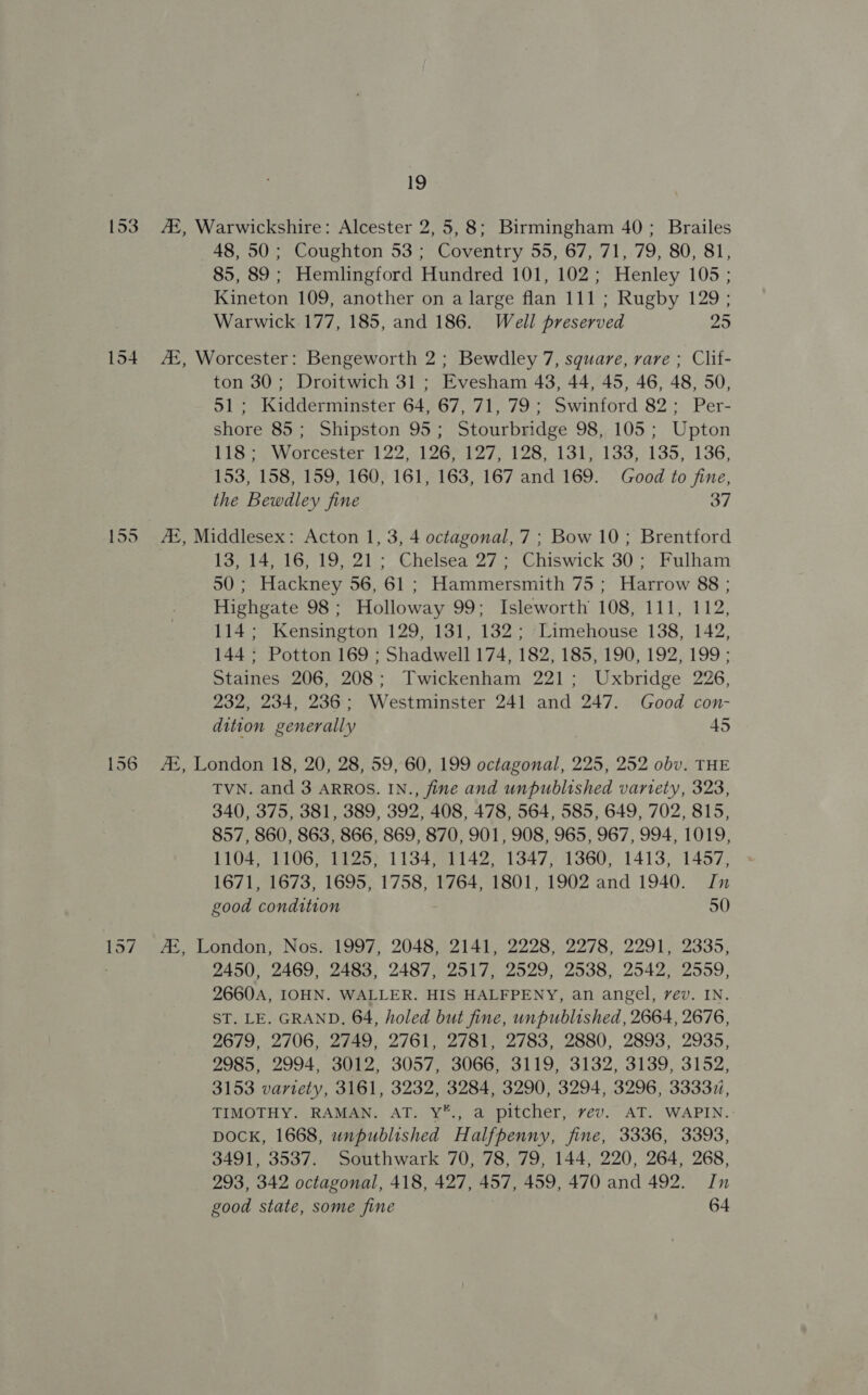 he! 153 A, Warwickshire: Alcester 2, 5,8; Birmingham 40; Brailes 48, 50; Coughton 53; Coventry 55, 67, 71, 79, 80, 81, 85, 89; Hemlingford Hundred 101, 102; Henley 105 ; Kineton 109, another on a large flan 111 ; Rugby 129 ; Warwick 177, 185, and 186. Well preserved 25 154 A, Worcester: Bengeworth 2; Bewdley 7, square, rare ; Clif- ton 30; Droitwich 31; Evesham 43, 44, 45, 46, 48, 50, 51; Kidderminster 64, 67, 71, 79; Swinford 82; Per- shore 85; Shipston 95; Stourbridge 98, 105; Upton TiGO5. Worcester 122. 120° 127. 128, 1315 133,-135,-136: 153, 158, 159, 160, 161, 163, 167 and 169. Good to fine, the Bewdley fine 37 — on ow A, Middlesex: Acton 1, 3, 4 octagonal, 7; Bow 10; Brentford 13, 14, 16, 19, 21; Chelsea 27; Chiswick 30; Fulham 50; Hackney 56, 61 ; Hammersmith 75 ; Harrow 88 ; Highgate 98; Holloway 99; Isleworth 108, 111, 112, 114; Kensington 129, 131, 132; Limehouse 138, 142, 144; Potton 169 ; Shadwell 174, 182, 185, 190, 192, 199 ; Staines 206, 208; Twickenham 221; Uxbridge 226, 232, 234, 236; Westminster 241 and 247. Good con- dition generally 45 156 Az, London 18, 20, 28, 59, 60, 199 ene ea 225, 252 obv. THE TVN. and 3 ARROS. IN., fine and unpublished variety, 323, 340, 375, 381, 389, 392, 408, 478, 564, 585, 649, 702, 815, 857, 860, 863, 866, 869, 870, 901, 908, 965, 967, 994, 1019, 1104, 1106, 1125, 1134, 1142, 1347, 1360, 1413, 1457, 1671, 1673, 1695, 1758, 1764, 1801, 1902 and 1940. In good condition 50 lo5/7&gt; 46, London, Nos; 1997, 2048,-2141, 2228. 2278, 2291, 2335, 2450, 2469, 2483, 2487, 2517, 2529, 2538, 2542, 2559, 2660A, IOHN. WALLER. HIS HALFPENY, an angel, rev. IN. ST. LE. GRAND. 64, holed but fine, unpublished, 2664, 2676, 2679, 2706, 2749, 2761, 2781, 2783, 2880, 2893, 2935, 2985, 2994, 3012, 3057, 3066, 3119, 3132, 3139, 3152, 3153 variety, 3161, 3232, 3284, 3290, 3294, 3296, 33337, TIMOTHY. RAMAN. AT. Y*., a pitcher, vev. AT. WAPIN. DOCK, 1668, unpublished Halfpenny, fine, 3336, 3393, 3491, 3537. Southwark 70, 78, 79, 144, 220, 264, 268, 293, 342 octagonal, 418, 427, 457, 459, 470 and 492. Jn good state, some fine 64