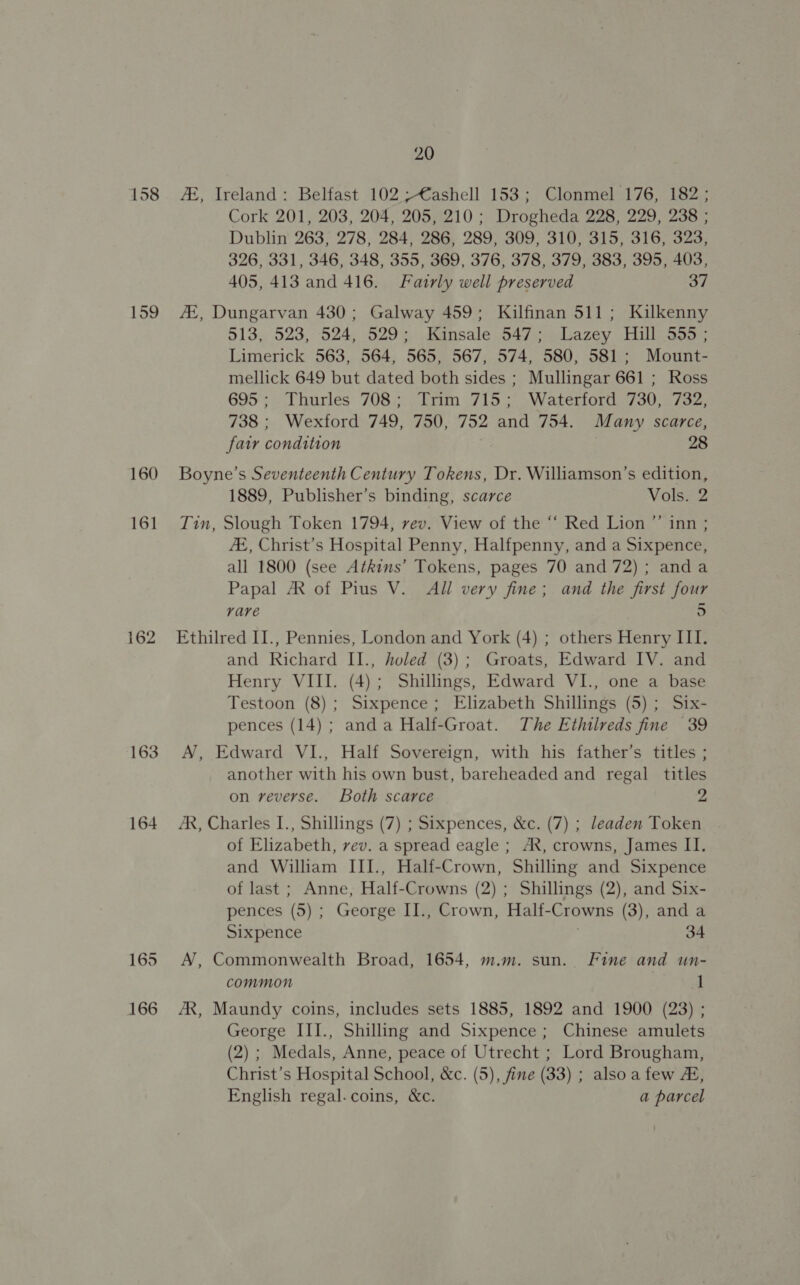 158 159 160 161 162 163 164 165 166 20 4, Ireland: Belfast 102 ;€ashell 153; Clonmel 176, 182; Cork 201, 203, 204, 205, 210 ; Drogheda 228, 229, 238 ; Dublin 263, 278, 284, 286, 289, 309, 310, 315, 316, 323, 326, 331, 346, 348, 355, 369, 376, 378, 379, 383, 395, 403, 405, 413 and 416. Fairly well preserved 37 AZ, Dungarvan 430; Galway 459; Kilfinan 511; Kilkenny 513, 523, 524, 529; Kinsale 547; Lazey Hill 555; Limerick 563, 564, 565, 567, 574, 580, 581; Mount- mellick 649 but dated both sides ; Mullingar 661 ; Ross 695; Thurles 708; Trim 715; Waterford 730, 732, 738 ; Wexford 749, 750, 752 and 754. Many scarce, fair condition | 28 Boyne’s Seventeenth Century Tokens, Dr. Williamson’s edition, 1889, Publisher’s binding, scarce Vols. 2 Tin, Slough Token 1794, rev. View of the “‘ Red Lion ”’ inn ; E, Christ’s Hospital Penny, Halfpenny, and a Sixpence, all 1800 (see Atkins’ Tokens, pages 70 and 72); anda Papal 7R of Pius V. All very fine; and the first four rare 5 Ethilred II., Pennies, London and York (4) ; others Henry III. and Richard II., holed (3); Groats, Edward IV. and Henry VIII. (4); Shillings, Edward VI., one a base Testoon (8); Sixpence; Elizabeth Shillings (5); Six- pences (14) ; anda Half-Groat. The Ethilreds fine 39 AN, Edward VI., Half Sovereign, with his father’s titles ; another with his own bust, bareheaded and regal titles on reverse. Both scarce 2 AR, Charles I., Shillings (7) ; Sixpences, &amp;c. (7) ; leaden Token of Elizabeth, vev. a spread eagle ; AX, crowns, James II. and William III., Half-Crown, Shilling and Sixpence of last ; Anne, Half-Crowns (2) ; Shillings (2), and Six- pences (5) ; George II., Crown, Half-Crowns (3), and a Sixpence 34 AN’, Commonwealth Broad, 1654, m.m. sun. Fine and un- common 1 AR, Maundy coins, includes sets 1885, 1892 and 1900 (23) ; George III., Shilling and Sixpence; Chinese amulets (2) ; Medals, Anne, peace of Utrecht ; Lord Brougham, Christ’s Hospital School, &amp;c. (5), fine (33) ; alsoa few 2, English regal. coins, &amp;c. a parcel