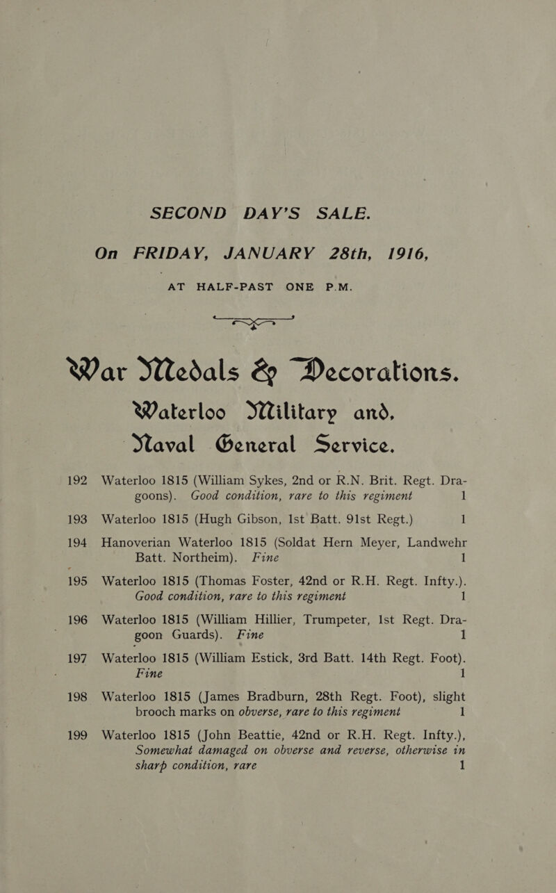 On FRIDAY, JANUARY 28th, 1916, AT HALF-PAST ONE P.M. aa: + War Wedals & Decorations. Waterloo Wilitary and, Maval General Service. 192 Waterloo 1815 (William Sykes, 2nd or R.N. Brit. Regt. Dra- goons). Good condition, rare to this regiment 1 193 Waterloo 1815 (Hugh Gibson, Ist Batt. 91st Regt.) 1 194 Hanoverian Waterloo 1815 (Soldat Hern Meyer, Landwehr Batt. Northeim). Fine 1 195 Waterloo 1815 (Thomas Foster, 42nd or R.H. Regt. Infty.). Good condition, rare to this regiment 1 196 Waterloo 1815 (William Hillier, Trumpeter, Ist Regt. Dra- goon Guards). Fine 1 197. Waterloo 1815 (William Estick, 3rd Batt. 14th Regt. Foot). Fine 1 198 Waterloo 1815 (James Bradburn, 28th Regt. Foot), slight brooch marks on obverse, rare to this regiment 1 199 Waterloo 1815 (John Beattie, 42nd or R.H. Regt. Infty.), Somewhat damaged on obverse and reverse, otherwise in sharp condition, rare 1