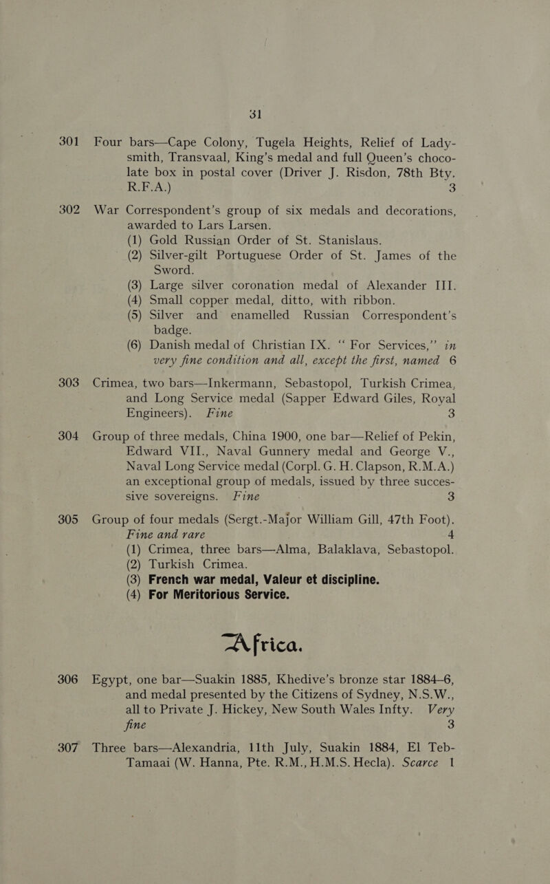3] 301 Four bars—Cape Colony, Tugela Heights, Relief of Lady- smith, Transvaal, King’s medal and full Queen’s choco- late box in postal cover (Driver J. Risdon, 78th Bty. KETA;) 3 302 War Correspondent’s group of six medals and decorations, awarded to Lars Larsen. (1) Gold Russian Order of St. Stanislaus. (2) Silver-gilt Portuguese Order of St. James of the Sword. (3) Large silver coronation medal of Alexander III. (4) Small copper medal, ditto, with ribbon. (5) Silver and enamelled Russian Correspondent’s badge. (6) Danish medal of Christian IX. “‘ For Services,’’ in very fine condition and all, except the first, named 6 303 Crimea, two bars—Inkermann, Sebastopol, Turkish Crimea, and Long Service medal (Sapper Edward Giles, Royal Engineers). Fine 3 304 Group of three medals, China 1900, one bar—Relief of Pekin, Edward VII., Naval Gunnery medal and George V., Naval Long Service medal (Corpl. G. H. Clapson, R.M.A.) an exceptional group of medals, issued by three succes- Sive sovereigns. Fine | 3 305 Group of four medals (Sergt.-Major William Gill, 47th Foot). Fine and rare 4 (1) Crimea, three bars—Alma, Balaklava, Sebastopol. (2) Turkish Crimea. (3) French war medal, Valeur et discipline. (4) For Meritorious Service. AN fica. 306 Egypt, one bar—Suakin 1885, Khedive’s bronze star 1884-6, and medal presented by the Citizens of Sydney, N.S.W., all to Private J. Hickey, New South Wales Infty. Very jine 3 307 Three bars—Alexandria, 11th July, Suakin 1884, El Teb- Tamaai (W. Hanna, Pte. R.M.,H.M.S. Hecla). Scarce 1