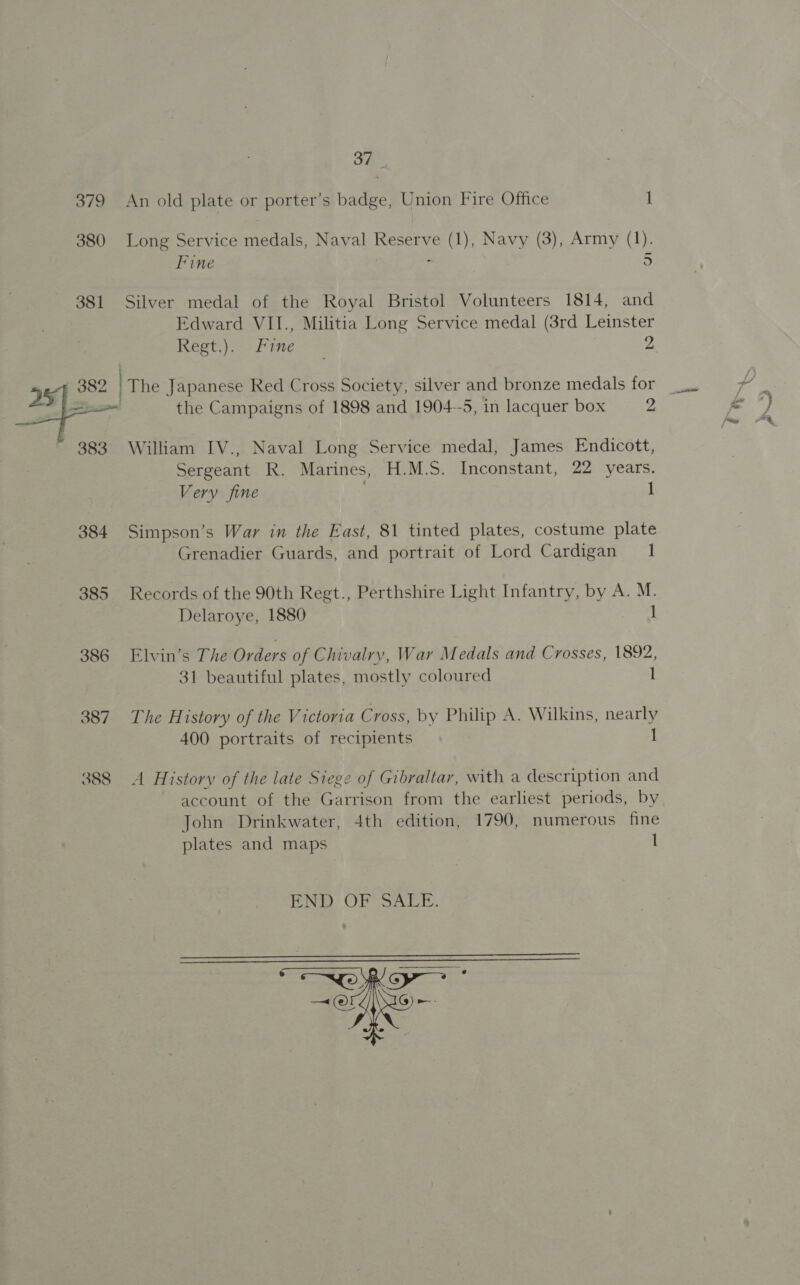 oF, 381 Fine . 5 Silver medal of the Royal Bristol Volunteers 1814, and Edward VII., Militia Long Service medal (3rd Leinster ESC E ney tute > = 2 the Campaigns of 1898 and 1904-5, in lacquer box 2 384 385 386 387 388 Sergeant R. Marines, H.M.S. Inconstant, 22 years. Very fine 1 Simpson’s War in the East, 81 tinted plates, costume plate Grenadier Guards, and portrait of Lord Cardigan 1 Records of the 90th Regt., Perthshire Light Infantry, by A. M. Delaroye, 1880 1 Elvin’s The Orders of Chivalry, War Medals and Crosses, 1892, 31 beautiful plates, mostly coloured 1 The History of the Victoria Cross, by Philip A. Wilkins, nearly 400 portraits of recipients 1 A History of the late Siege of Gibraltar, with a description and account of the Garrison from the earliest periods, by John Drinkwater, 4th edition, 1790, numerous fine plates and maps 1