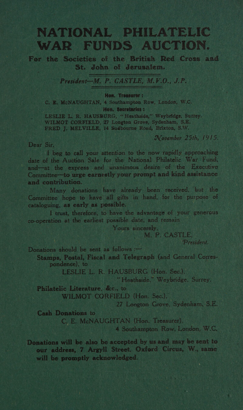 NATIONAL PHILATELIC WAR FUNDS AUCTION. For the Societies of the British Red Cross and St. John of Jerusalem. | | on eee. President—M. P. CASTLE, M.V.O., J. P. ‘Hon. Treasurer; C, BE. McNAUGHTAN, 4 Southampton Row, London, Ww. C. How. Secretaria : LESLIE L. R. HAUSBURG, “ Heathside,” Weybridge, Seer. WILMOT CORFIELD, 27 Longton Grove, Sydenham, S.B. FRED J. MELVILLE, 14 Sudbourne Road, Brixton, S.W, November 25th, W915. Dew Sir, | I beg to call your attention to the now rapidly approaching date of the Auction Sale for the National Philatelic War Fund, and—at the express and unanimous. desire of the Executive Committee—to urge earnestly your prone and sa assistance and contribution. =| ; Many donations have alibady been received, but the - Committee hope te have! all gifts in hand, for the purpose of cataloguing, as early as possible. I trust, therefore, to have the advantage of veer generous co- eben at the earliest possible date, and remain Yours sincerely, NES PR CASILE: . ‘Presideni. Donations ibaad he sent as Aaliowe: — | | his, Stamps, Postal, Fiscal and Telegraph (and Cohneal Coors pondence), to LESLIE Lor: HAUSBURG (Hon. Sec.), | i Heathside,” Mendes ay Philatelic etue: &c., to : i iagiee td CORFIELD (Hon. Sec) | 27 eet Grove, Sydenham, ro ol Cash bonaens t0. : CEs McNAUGHTAN (Hen Taster: | 4 Southampton Row, London, W. c. Donations will be ou eo mceented by usand may be tent to : our address, 7 Argy!l Street, Oxford mee, W., ‘same will be aromeny acinon edged,