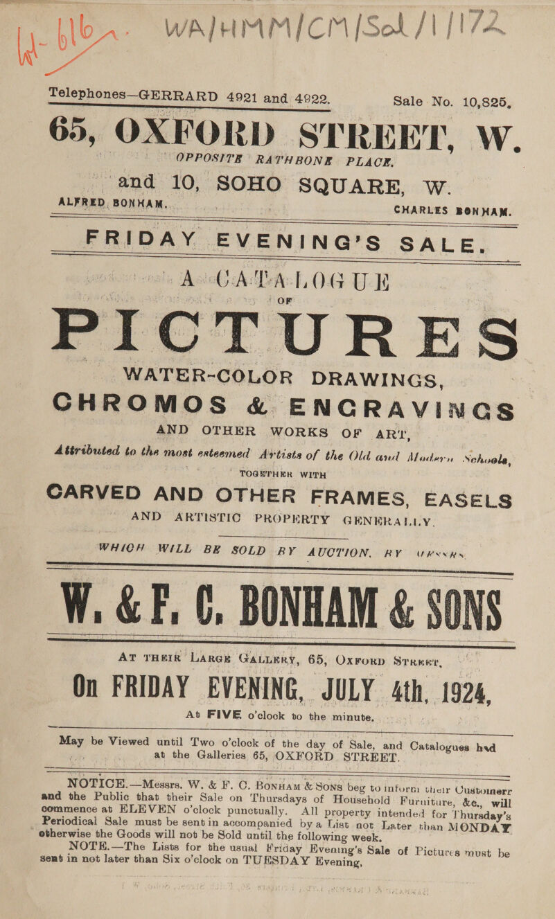 3 meron Ole oR AR D 4921 and 4922. Sale. No. 10,825, 65, OXFORD STREET, W. OPPOSITE RATHBONE PLACE. “and 10, SOHO SQUARE, W. ALFRED. BONHAM,. CHARLES BONHAM. FRIDAY. EVENING? Ss SALE. iat OMEN se est P L    _WATER- ‘COLOR DRAWINGS, CHROMOS &amp; ENCRAVINGS AND OTHER WORKS OF ARI, Attributed to the most esteemed Artists of the Old and Modern Nehvola, ' TOGETHER WITH CARVED AND OTHER FRAMES, EASELS AND ARTISTIC PROPERTY GENERALLY.  WHICH WILL BE SOLD BY AUCTION, RY WRrssRs.    W. GF, C, BONHAM &amp; SON     AT THEIR “Lares GALLERY, 65, QrroEn STRER'TE, On FRIDAY EVENING, JULY th 1926, At FIVE. o’oloele to une minute, —_—— sai be Viewed until Two o’clock of the day of Sale, and wate ties head at the Galleries 65, OXFORD STREET. )      NOTICE.—Mesers. W. &amp; F. ©. Bonuam &amp; SONS beg to inform their Customerr and the Public that their Sale on Thursdays of Household Furniture, &amp;¢, will commence at ELEVEN o’clock punctually. All property intended for Thursday’s Periodical Sale must be sentin accompanied bya List not Later than MONDAY * etherwise the Goods will not be Sold until the following week. NOT'E.—The Lists for the usual Kriday Evening’s Sale of Pictures must be gent in not later than Six o’clock on TUESDAY Evening, 