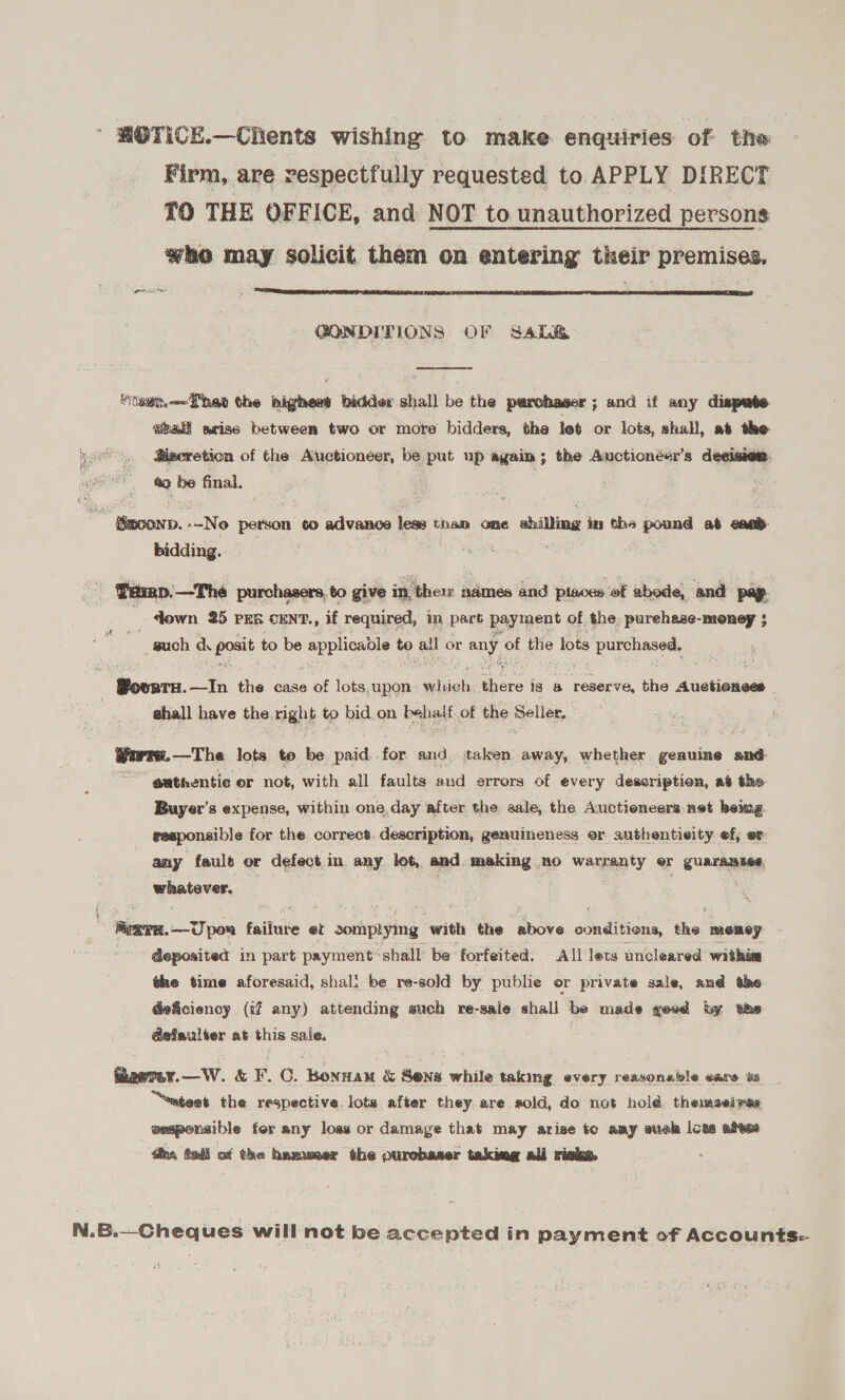 ' HOTICE.—Chents wishing to make enquiries of the Firm, are respectfully requested to APPLY DIRECT 10 THE OFFICE, and NOT to unauthorized persons who may solicit them on entering their premises. wee  GONDITIONS OF Sale  “taet—=Pheat the bighess bidder shall be the parchaser ; and if any dispute. sal srise between two or more bidders, the let or lots, shall, at the @iseretion of the Auctioneer, be put up again ; the Auctionéer’s deeisien. a9 be final. 3 * Smo0nD. .-No person to advance ins tham ome shilling in the pound at ena: bidding. Ban Pumep.—Thé purchasers, to give in, the names and pisces ‘of abode, and pap | - down 25 PER cENT., if required, in part payment of. the; purehase-money $ ~ guch d. poste, to be couples to atl or any : the lots panera 4 + Bovnra. —In tie case of lots, upon pica hele is a “reserve, the Anetinness shall have the. night to bid on behalf, of the Seller.» Worrs.—The lots to be paid. for and taken away, whether genuine and authentic or not, with all faults and errors of every dessription, a the Buyer's expense, within one, day after the sale, the Auctioneers: net beimg. reeponsible for the correct. description, genuineness or authenticity ef, er any faults or defect in any let, and making RO wanna ty er guaranase whatever. f ¢ Ayan. oT poa faituke et sonapiyimg with the above oindit tions, the memey. - Geposited in part payment shall be forfeited. All lets uncleared withite the time aforesaid, shali be re-sold by publie or private sale, and the deficiency (if any) attending such re-sale shall he made geed by the Gefaulter at this sale. thoetay.—W. &amp; Fr. C. hae &amp; Sena while taking every reayonable care ws “atest the respective. lots after they are sold, do not hold themselves eesponsible fer any loss or damage that may arise to amy suck lows abies dine, fol of the hammer the ourobaser taking all risks. N.B.—Cheques will not be accepted in payment of Accounts: