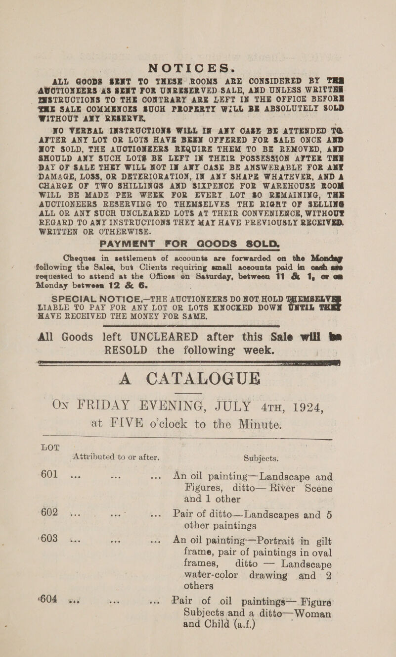 NOTICES. ALL GOODS SENT TO THESE ROOMS ARE CONSIDERED BY THR AUVOTIONEERS AS SENT FOR UNRESERVED SALE, AND UNLESS WRITTRS. _ QHSTRUCTIONS TO THE CONTRARY ARE LEFT IN THE OFFICE BEFORE ‘HE SALE COMMENOES SUCH PROPERTY WiLL BE ABSOLUTELY SOLD WITHOUT ANY RESERVE, NO VERBAL INSTRUCTIONS WILL IN ANY OASE BE ATTENDED TG AFTER ANY LOT OR LOTS HAVE BEEN OFFERED FOR SALE ONCE AND WOT SOLD, THE AUCTIONEERS REQUIRE THEM TO BE REMOVED, AND SHOULD ANY SUCH LOTS BE LEFT IN THEIR POSSESSION AFTER THE DAY OF SALE THEY WILL NOT IW ANY CASE BE ANSWERABLE FOR ANE DAMAGE, LOSS, OR DETERIORATION, IM ANY SHAPE WHATEVER, AND A CHARGE OF TWO SHILLINGS AND SIXPENCE FOR WAREHOUSE ROOM WILL BE MADE PER WEEK FOR EVERY LOT 80 REMAINING, THE AUCTIONEERS RESERVING TO THEMSELVES THE RIGHT OF SELLING ALL OR ANY SUCH UNCLEARED LOTS AT THEIR CONVENIENCE, WITHOUP REGARD TO ANY INSTRUCTIONS THEY MAY HAVE PREVIOUSLY RECKIVED, WRITTEN OR OTHERWISE. PAYMENT FOR GOODS SOLD. Cheques in settlement of accounts are forwarded on the Monday following the Sales, but Clients requiring small aceounts paid in cach ame requested to attend at the Offices on Sreyon between 11 &amp; 1, oF o Monday between 12 &amp; 6G. SPECIAL NOTICE.—THE AUCTIONEERS DO NOT. HOLD bot ae LIABLE TO PAY FOR ANY LOT OR LOTS KNOCKED DOWN UNTIL HAVE RECEIVED THE MONEY FOR SAME,    A CATALOGUE Ow FRIDAY EVENING, JULY 47s, 1924, at FIVE o’cloeck to the Minute.   LOT : ttributed to or after. Subjects. COU sacs a3 ... An oil painting—Landscape and Figures, ditto— River Scene and 1 other 602 ... ay ... Pair of ditto—Landscapes and 5 other paintings 6038 «.. pa -.. An oil painting—Portrait in gilt frame, pair of paintings in oval frames, ditto — Landscape water-color drawing and 2 others | 604 say » ole ... Pair of oil paintings— Figure Subjects and a ditto—Woman and Child (a.f.)