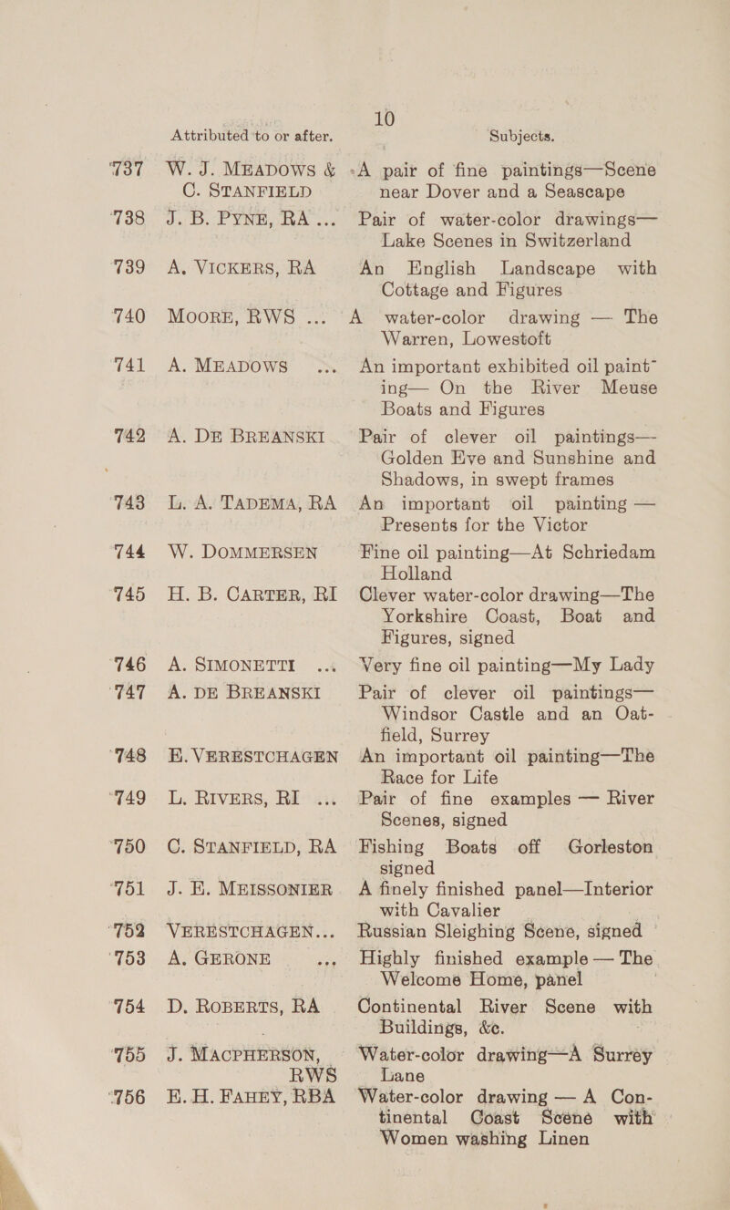 739 740 742 743 744 751 755 Attributed ‘to or after. 10 Subjects. _C. STANFIELD J. B. Pyne, RA... A. VICKERS, RA Moorez, RWS ... A. MEADOWS A. D&amp;E BREANSKI L. A. TADEMA, RA W. DOMMERSEN H. B. CARTER, RI A. SIMONETTI A. DE BREANSKI K. VERESTCHAGEN L. RIVERS, RI C. STANFIELD, RA J. i. MEISSONIER VERESTCHAGEN... A. GERONE | D. ROBERTS, RA J. MACPHERSON, — RWS E. H. FAHEY, RBA near Dover and a Seascape Lake Scenes in Switzerland An English Landscape with Cottage and Figures drawing — The Warren, Lowestoft An important exhibited oil paint” ing— On the River Meuse Boats and Figures Golden Eve and Sunghine and Shadows, in swept frames ~ An important oil painting — Presents for the Victor Fine oil painting—At Schriedam Holland Clever water-color drawing—The Yorkshire Coast, Boat and Figures, signed Very fine oil painting—My Lady Pair of clever oil paintings— Windsor Castle and an Oat- field, Surrey An important oil painting—The Race for Life Pair of fine examples — River Scenes, signed Fishing Boats - signed A finely finished panel—Interior with Cavalier _ | Russian Sleighing Scene, signed © Highly finished example — The Continental River Scene with Buildings, &amp;c. Water-color drawing—A Surrey _ Lane | Water-color drawing — A Con- tinental Coast Scene with | Women washing Linen off Gorleston