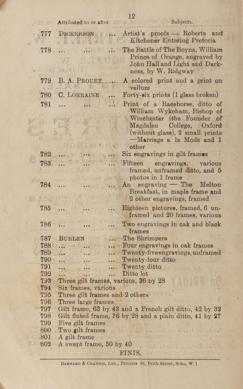 781 ~ 788 “1g4 12 ~ Subjects. ah Kitchener Entobing Pretoria Prince of Orange, engraved by John Hall and Light and Dark- ness, by W. Ridgway | A colored print and a irint on. vellum Forty-six prints (1 Ee: eween)’ ‘William Wykeham, Bishop of Magdalen College, Oxford (without glass), 2 small. prints. —Marriage a la Mode and 1 other | Fifteen engravings, various framed, unframed ditto, and 5 photos in 1 frame Breakfast, in maple frame and 2 other’ engravings, framed - framed’ and 20 frames, various. ~ frames Ditto lot FINIS.