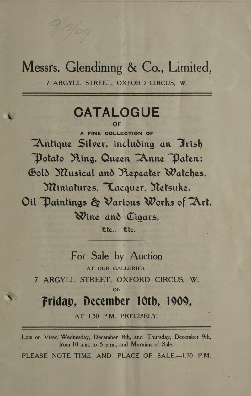 Messrs. Glendining &amp; Co., Limited, 7 ARGYLL STREET, OXFORD CIRCUS, W. CATALOGUE OF A FINE COLLECTION OF Antique Silver, including an Trish Potato Ring, Queen “Anne Paten: Gold Wusical and Vepeater Watches, Winiatures, Lacquer, Wetsuke. Oil Paintings &amp; Various Works of Art, Wine and Cigars, vette. Ete. For Sale by Auction AT OUR GALLERIES, 7 ARGYLL STREET, OXFORD CIRCUS, W. friday, December 10th, 1909, AT 1.30 P.M. PRECISELY. Lots on View, Wednesday, December 8th, and Thursday, December 9th, from 10 a.m. to 5 p.m., and Morning of Sale. PLEASE NOTE TIME AND PLACE OF SALE.—1.30 P.M.