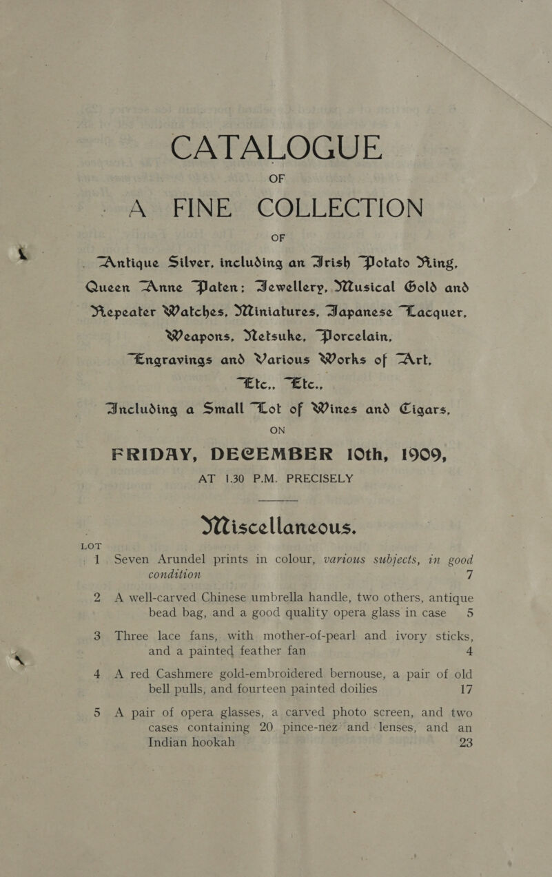 CATALOGUE A FINE COLLECTION OF Antique Silver, including an Jrish Potato Ring, Queen “Anne Paten; Bewellery, Wusical Gold and NRiepeater Watches, Winiatures, Japanese Lacquer, Weapons, Wetsuke, Porcelain, “Engravings and Various Works of Art, “Etc,, “Ete., Bncluding a Small “Lot of Wines and Cigars, ON FRIDAY, DECEMBER 10th, 1909, AT 1.30 P.M. PRECISELY Wiscellaneous. LOT - 1. Seven Arundel prints in colour, various subjects, in good condition 7 2 A well-carved Chinese umbrella handle, two others, antique bead bag, and a good quality opera glass in case 5 3 Three lace fans, with mother-of-pearl and ivory sticks, and a painted feather fan 4 4 A red Cashmere gold-embroidered bernouse, a pair of old bell pulls, and fourteen painted doilies 17 5 <A pair of opera glasses, a carved photo screen, and two cases containing 20. pince-nez and lenses, and an Indian hookah 23