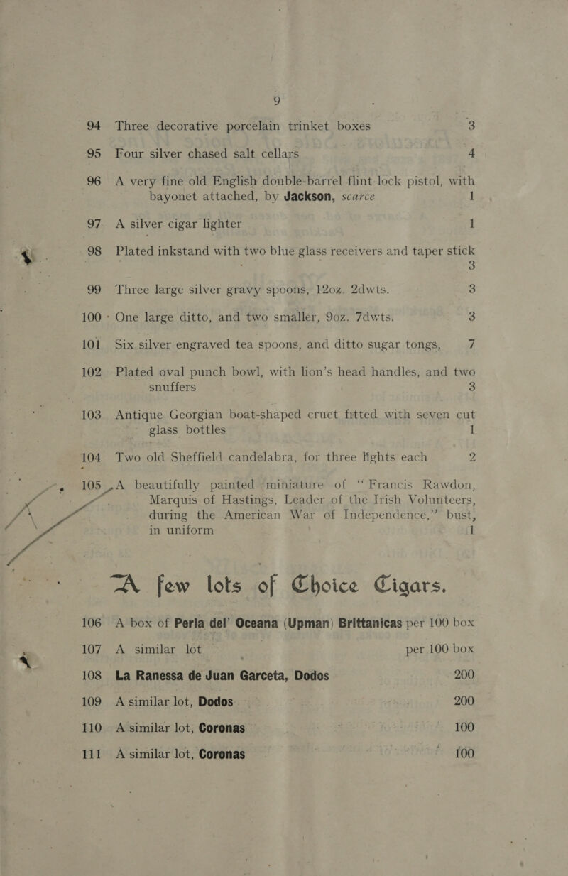 95 96 97 .© F 98 99 101 102 103 104 106 107 108 109 110 111 9 Four silver chased salt cellars | ag A very fine old English double-barrel flint-lock pistol, with bayonet attached, by Jackson, scarce 1 A silver cigar lighter 1 Plated inkstand with two blue glass receivers and taper stick : 3 Three large silver gravy spoons, 120z. 2dwts. 3 One large ditto, and two smaller, 90z. 7dwts. 3 Six silver engraved tea spoons, and ditto sugar tongs, 7 Plated oval punch bowl, with lion’s head handles, and two snuffers 3 Antique Georgian boat-shaped cruet fitted with seven cut glass bottles 1 Two old Sheffield candelabra, for three lights each 2 A beautifully painted “miniature of “ Francis Rawdon, Marquis of Hastings, Leader of the Irish Volunteers, during the American War of Independence,” bust, in uniform i A box of Perla del’ Oceana (Upman) Brittanicas per 100 box A similar lot _ | per 100 box La Ranessa de Juan Garceta, Dodes 200 A similar lot, Dodos.-; &gt; 4 200 A similar lot, Coronas — A ae alfastts &gt; TER) A similar lot, Coronas , ett? SR