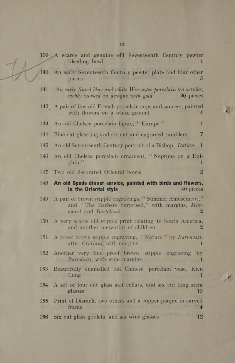 139 ey 4 /140 141 143 144 145 146 147 148 149 155 2 ,A scarce and genuine old Seventeenth Century pewter bleeding bowl An early Seventeenth cay pene plate and four other pieces . 5 An early fluted blue and white Worcester porcelain tea service, vichly worked in designs with gold 30 pieces A pair of fine old French porcelain cups and saucers, painted with flowers on a white ground 4 An old Chelsea porcelain figure, “‘ Europe ”’ 1 Fine cut glass jug and six cut and engraved tumblers 7 An old Seventeenth Century portrait of a Bishop, Italian 1 An old Chelsea porcelain ornament, “‘ Neptune on a Dol- phin ”’ 1 Two old decorated Oriental bowls 2 An old Spode dinner service, painted with birds and flowers, in the Oriental style 40 pieces A pair of brown stipple engravings, ‘‘ Summer Amusement,” and ‘“‘ The Bathers Surprised,’ with margins, Mar- cuard and Bartolozz 2 A very scarce old stipple print relating to South America, and another mezzotint of children ; 2 A proof brown stipple engraving, “‘ Nature,’ by Bartolozzt, after Cipriani, with margins 1 Another very fine proof brown stipple engraving by Bartolozzi, with wide margins Beautifully enamelled old Chinese porcelain vase, Kien Lung 1 A set of four cut glass salt cellars, and six cut long stem glasses 10 Print of Disraeli, two others and a copper -plaque in carved frame 4