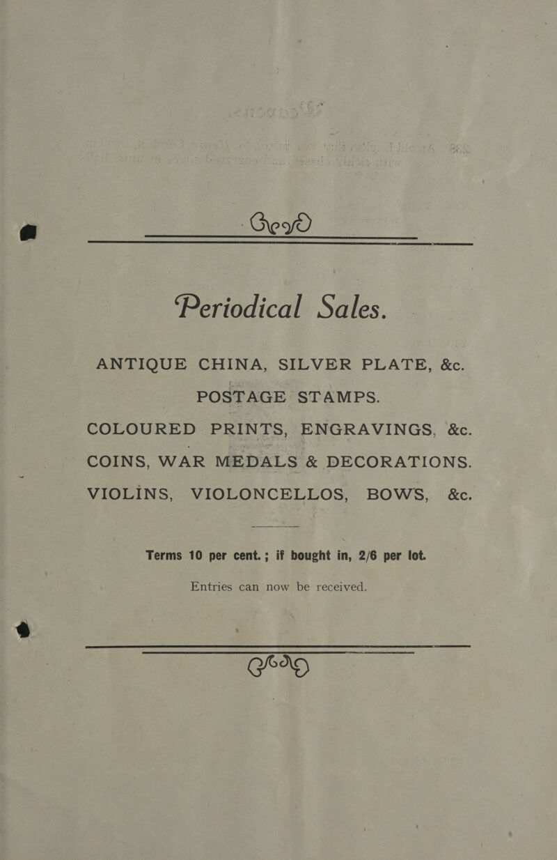 Gey  ‘Periodical Sales. ANTIQUE CHINA, SILVER PLATE, &amp;c. POSTAGE STAMPS. COLOURED PRINTS, ENGRAVINGS, &amp;. COINS, WAR MEDALS &amp; DECORATIONS. VIOLINS, VIOLONCELLOS, BOWS, &amp;c. Terms 10 per cent.; if bought in, 2/6 per lot. Entries can now be received. hee