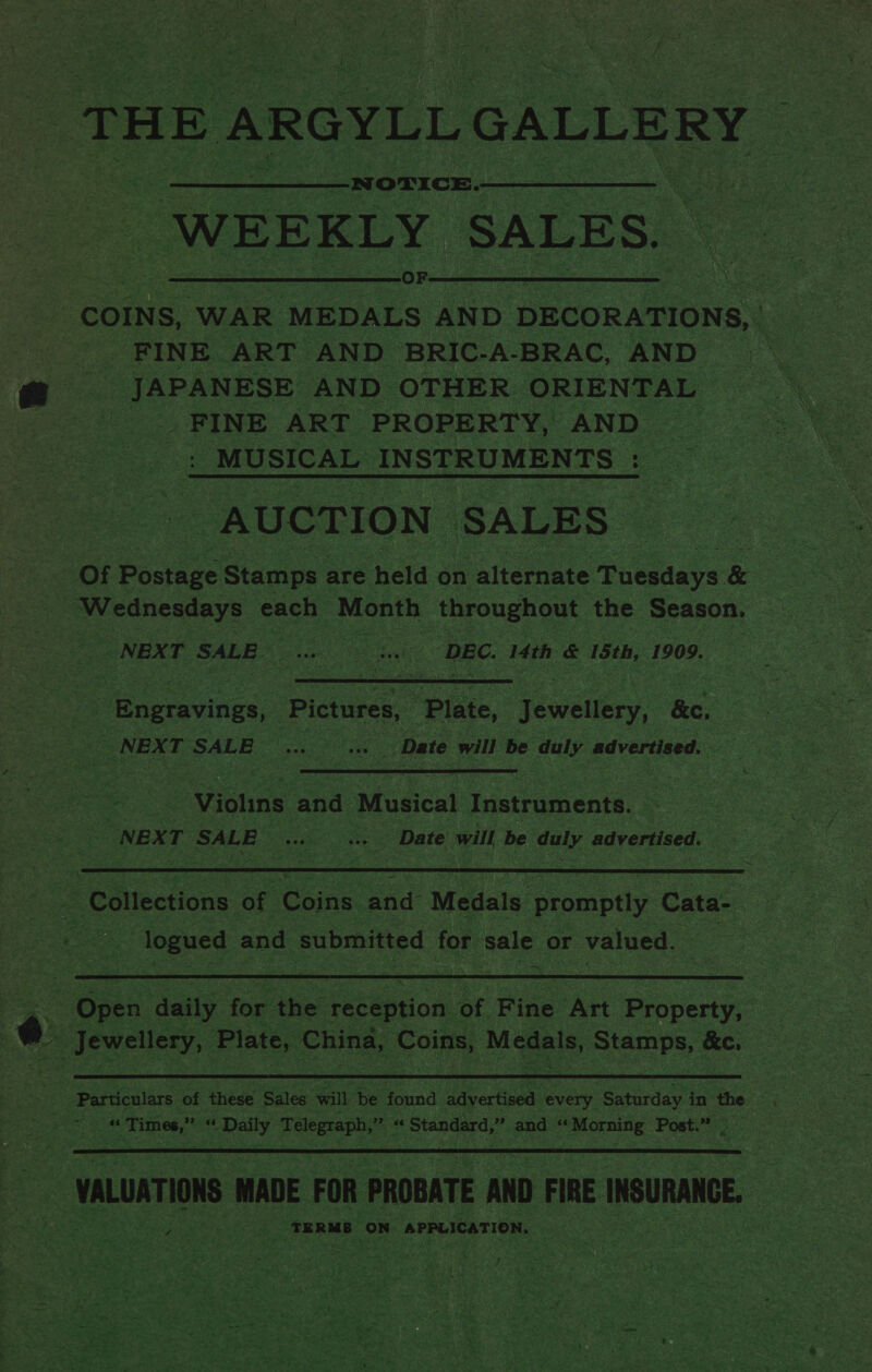 : ‘THEA ARGYLL GALLERY WEEKLY SALES. | COINS, “WAR MEDALS AND DECORATIONS, . | FINE ART AND BRIC-A-BRAC, AND JAPANESE AND OTHER ORIENTAL FINE ART. PROPERTY, AND | MUSICAL INSTRUMENTS - aes AUCTION SALES 205 Postage Stamps are ‘held on alternate Tuesdays &amp; Wednesdays each Month throughout the Season. NEXT SALE. ee eck ‘DEC. Mth &amp; 15th, 1909. “Engravings, Pictures, Plate, Jewelery, &amp;c, | NEXT. SALE en ‘Date will be duly advertised.  Viohns and Musical Instruments. NEXT ates Eig Date will, be be advertised. —  - logued and submitted tos sale or valued. = = Osen dette ae the: reception of Fine Art Property:  ats Times,” Sh peey Telegraph,’ os “ Standard,” and ‘“ Pee tane Post.” |  Ba VALUATIONS MADE FOR PROBATE AND FIRE INSURANCE.