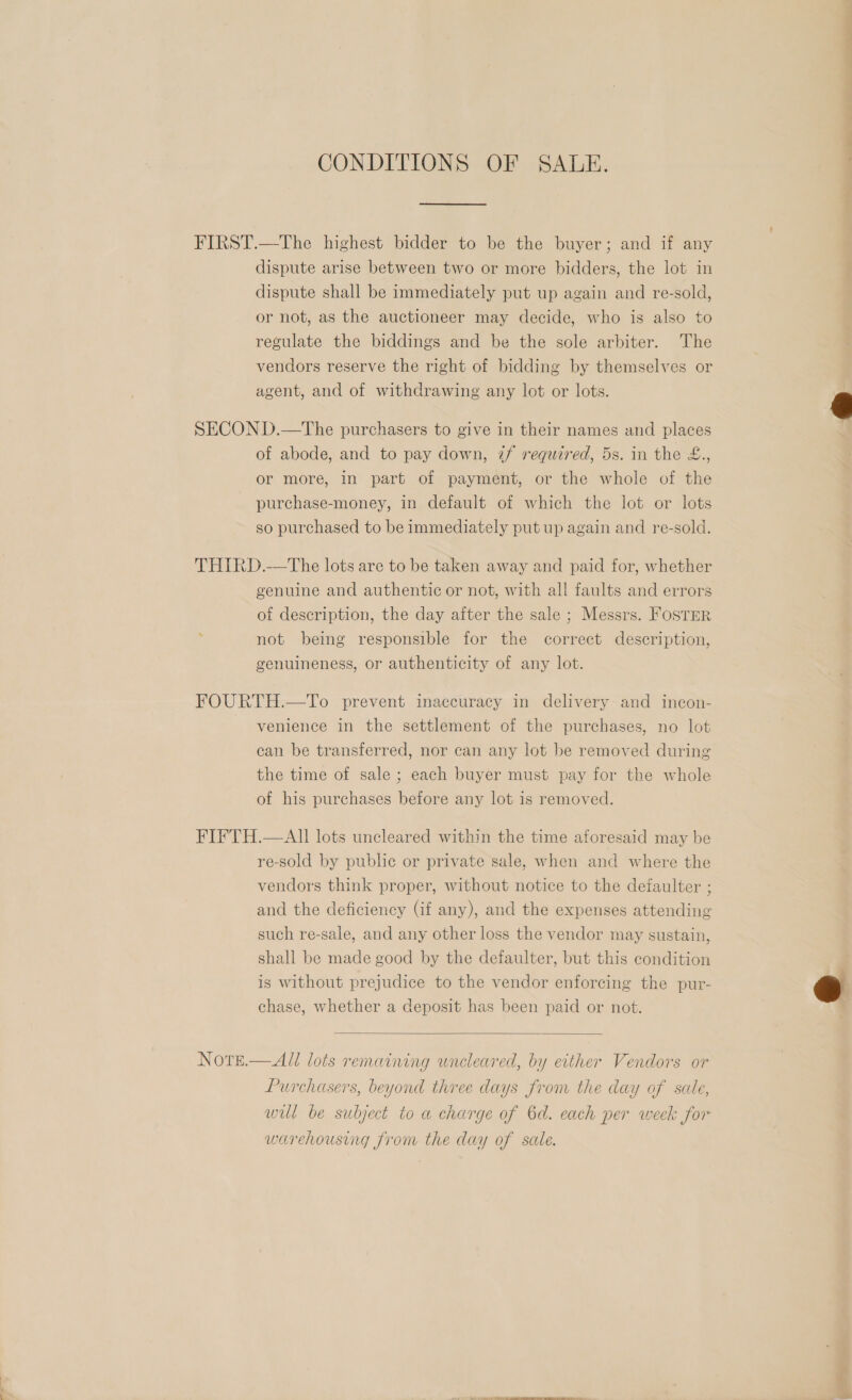 CONDITIONS OF SALE. FIRST.—The highest bidder to be the buyer; and if any dispute arise between two or more bidders, the lot in dispute shall be immediately put up again and re-sold, or not, as the auctioneer may decide, who is also to regulate the biddings and be the sole arbiter. The vendors reserve the right of bidding by themselves or agent, and of withdrawing any lot or lots. SECON D.—The purchasers to give in their names and places of abode, and to pay down, ¢/ required, 5s. in the £.., or more, in part of payment, or the whole of the purchase-money, in default of which the lot or lots so purchased to be immediately put up again and re-sold. THIRD.—tThe lots are to be taken away and paid for, whether genuine and authentic or not, with all faults and errors of description, the day after the sale ; Messrs. FOSTER not being responsible for the correct description, genuineness, or authenticity of any lot. FOURTH.—To prevent inaccuracy in delivery and incon- venience in the settlement of the purchases, no lot can be transferred, nor can any lot be removed during the time of sale ; each buyer must pay for the whole of his purchases before any lot is removed. FIFTH.—AII lots uncleared within the time aforesaid may be re-sold by public or private sale, when and where the vendors think proper, without notice to the defaulter ; and the deficiency (if any), and the expenses attending such re-sale, and any other loss the vendor may sustain, shall be made good by the defaulter, but this condition is without prejudice to the vendor enforcing the pur- chase, whether a deposit has been paid or not.  NOTE.  All lots remaining uncleared, by either Vendors or Purchasers, beyond three days from the day of sale, will be subject to a charge of 6d. each per week for warehousing from the day of sale.   ee