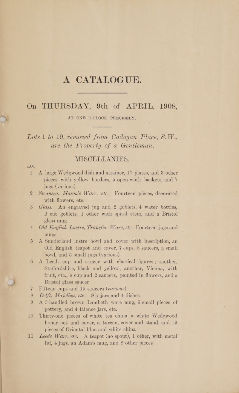  nn , Ss eee A CATALOGUE.   On PHURSDAY, 9th of APRIL, 1908, AT ONE O'CLOCK PRECISELY. mots | to 19, removed. from Cadogan Place, S.W.., are the Property of a Gentleman. MISCELLANIES. LOT 1 &lt;A large Wedgwood dish and strainer, 17 plates, and 3 other pieces with yellow borders, 5 open-work baskets, and 7 jugs (various) 2 Swansea, Mason's Ware, etc. Fourteen pieces, decorated with flowers, etc. 3 Glass. An engraved jug and 2 goblets, 4 water bottles, 2 cut goblets, 1 other with spiral stem, and a Bristol glass mug 4 Old English Lustre, Transfer Ware, etc. Fourteen jugs and mugs 5 A Sunderland lustre bowl and cover with inscription, an Old English teapot and cover, 7 cups, 8 saucers, a small bowl, and 5 small jugs (various) 6 A Leeds cup and saucer with classical figures; another, Staffordshire, black and yellow; another, Vienna, with fruit, etc., a cup and 2 saucers, painted in flowers, and a Bristol glass saucer 7 Fifteen cups and 15 saucers (various) Delft, Majolica, etc. Six jars and 4 dishes 9 &lt;A 3-handled brown Lambeth ware mug, 6 small pieces of pottery, and 4 faience jars, etc. 10 Thirty-one pieces of white tea china, a white Wedgwood honey pot and cover, a tureen, cover and stand, and 19 pieces of Oriental blue and white china lid, 4 jugs, an Adam’s mug, and 8 other pieces (e2)