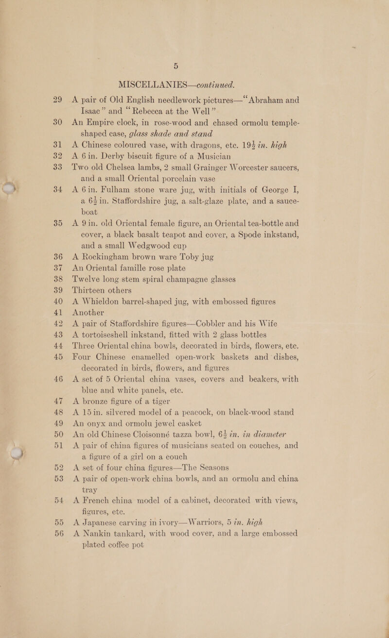 29 30 32 33 34 35 5 MISCELLANIES—continued. A pair of Old English needlework pictures—‘ Abraham and Isaac” and “ Rebecca at the Well” An Empire clock, in rose-wood and chased ormolu temple- shaped case, glass shade and stand A Chinese coloured vase, with dragons, etc. 194 2n. high A 6in. Derby biscuit figure of a Musician Two old Chelsea lambs, 2 small Grainger Worcester saucers, and a small Oriental porcelain vase A 6in. Fulham stone ware jug, with initials of George I, a 64 in. Staffordshire jug, a salt-glaze plate, and a sauce- boat A 9in. old Oriental female figure, an Oriental tea-bottle and cover, a black basalt teapot and cover, a Spode inkstand, and a small Wedgwood cup A Rockingham brown ware Toby jug An Oriental famille rose plate Twelve long stem spiral champagne glasses Thirteen others A Whieldon barrel-shaped jug, with embossed figures Another A pair of Staffordshire figures—Cobbler and his Wife A tortoiseshell inkstand, fitted with 2 glass bottles Three Oriental china bowls, decorated in birds, flowers, etc. Four Chinese enamelled open-work baskets and dishes, decorated in birds, flowers, and figures A set of 5 Oriental china vases, covers and beakers, with blue and white panels, ete. A bronze figure of a tiger A 15in. silvered model of a peacock, on black-wood stand An onyx and ormolu jewel casket An old Chinese Cloisonné tazza bowl, 64 7n. in diameter A pair of china figures of musicians seated on couches, and a figure of a girl on a couch A set of four china figures—The Seasons A pair of open-work china bowls, and an ormolu and china tray A French china model of a cabinet, decorated with views, figures, ete. A Japanese carving in ivory— Warriors, 5 in. high A Nankin tankard, with wood cover, and a large embossed plated coffee pot ae