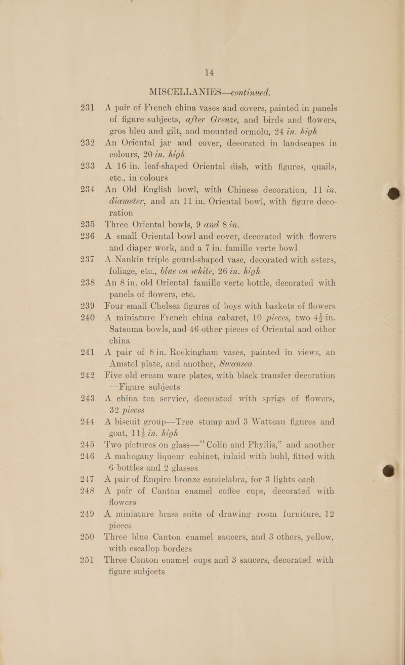 MISCELLANIES—continued. A pair of French china vases and covers, painted in panels of figure subjects, after Greuze, and birds and flowers, gros bleu and gilt, and mounted ormolu, 24 in. high An Oriental jar and cover, decorated in landscapes in colours, 20 in. high A 16 in. leaf-shaped Oriental dish, with figures, quails, etc., in colours An Old English bowl, with Chinese decoration, 11 7. diameter, and an 11 in. Oriental bowl, with figure deco- ration Three Oriental bowls, 9 and 8 én. A small Oriental bowl and cover, decorated with flowers and diaper work, and a 7 in. famille verte bowl A Nankin triple gourd-shaped vase, decorated with asters, foliage, ete., blue on white, 26 in. high An 8 in. old Oriental famille verte bottle, decorated with panels of flowers, ete. Four small Chelsea figures of boys with baskets of flowers A miniature French china cabaret, 10 pieces, two 44 in. Satsuma bowls, and 46 other pieces of Oriental and other china Amstel plate, and another, Swansea Five old cream ware plates, with black transfer decoration —Figure subjects A china tea service, decorated with sprigs of flowers, 32 pieces A biscuit group—-Tree stump and 3 Watteau figures and goat, 114 in. high Two pictures on glass—“ Colin and Phyllis,” and another A mahogany liqueur cabinet, inlaid with buhl, fitted with 6 bottles and 2 glasses A pair of Empire bronze candelabra, for 3 lights each A pair of Canton enamel coffee cups, decorated with flowers A miniature brass suite of drawing room furniture, 12 pieces Three blue Canton enamel saucers, and 3 others, yellow, with escallop borders Three Canton enamel cups and 3 saucers, decorated with figure subjects 