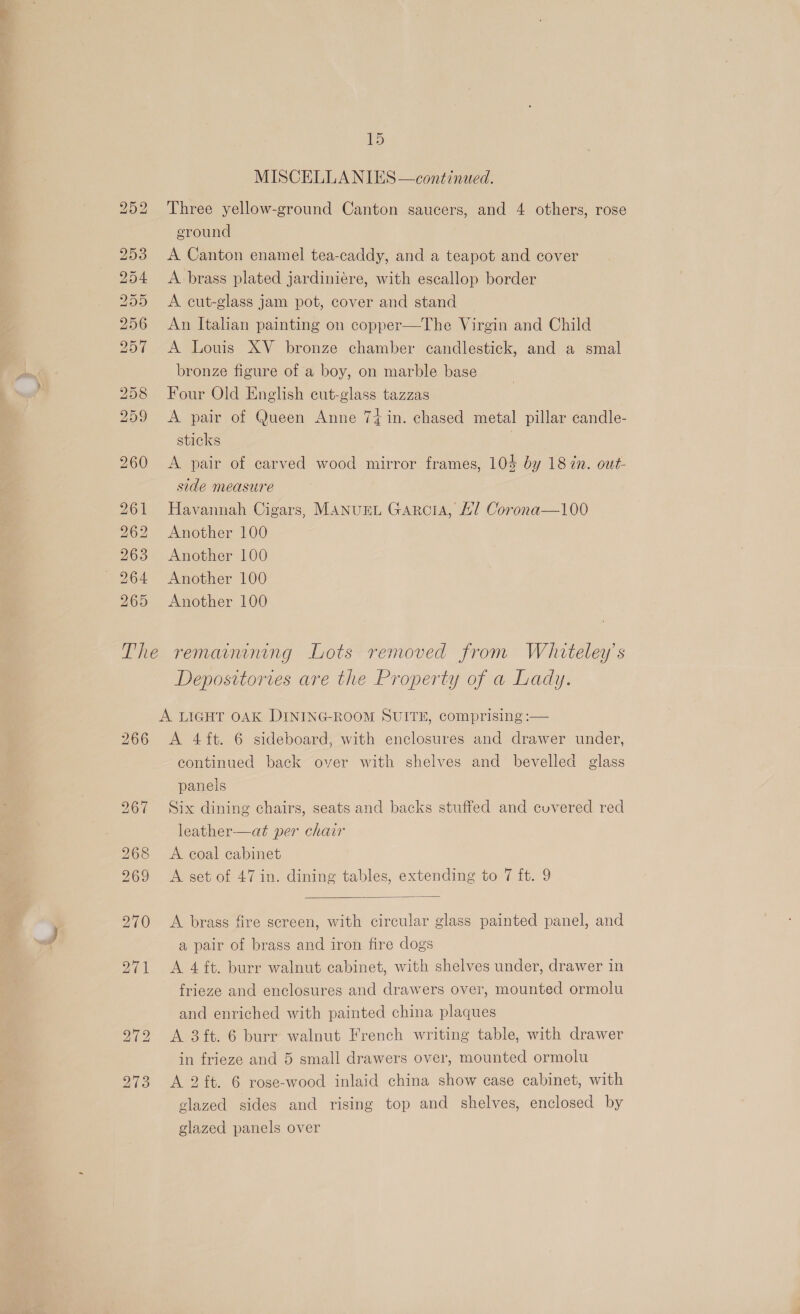 bS uw Roy | SS) eS) Se Ou St ep (eK Or -~J 15 MISCELLA NIES —continued. Three yellow-ground Canton saucers, and 4 others, rose eround A brass plated jardiniére, with escallop border A cut-glass jam pot, cover and stand An Italian painting on copper—The Virgin and Child A Louis XV bronze chamber candlestick, and a smal bronze figure of a boy, on marble base Four Old English cut-glass tazzas A pair of Queen Anne 74 in. chased metal pillar candle- sticks , A pair of carved wood mirror frames, 104 by 18 7n. out- side measure Havannah Cigars, Manuret Garcia, Al Corona—100 Another 100 Another 100 Another 100 Another 100 266 Deposttories are the Property of a Lady. A 4{ft. 6 sideboard, with enclosures and drawer under, continued back over with shelves and bevelled glass panels Six dining chairs, seats and backs stuffed and covered red leather—at per chair A coal cabinet A set of 47 in. dining tables, extending to 7 ft. 9  A brass fire screen, with circular glass painted panel, and a pair of brass and iron fire dogs A 4 ft. burr walnut cabinet, with shelves under, drawer in frieze and enclosures and drawers over, mounted ormolu and enriched with painted china plaques A 3 ft. 6 burr walnut French writing table, with drawer in frieze and 5 small drawers over, mounted ormolu A 2 ft. 6 rose-wood inlaid china show case cabinet, with glazed sides and rising top and shelves, enclosed by glazed panels over