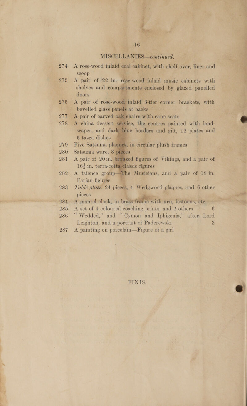 MISCELLANIES—continued. A rose-wood inlaid coal cabinet with shelf over, liner and scoop A pair of -22 in. rase- wee inlaid music cabinets with shelves and compartments enclosed by glazed panelled doors A pair of rose-wood inlaid 3-tier corner brackets, with er Mi bevelled glass panels at backs A pair of carved oak chairs with cane seats A china dessert service, the centres painted with land- scapes, and dark ue borders and gilt, 12 plates and 6 tazza dishes Five Satsuma pla Satsuma ware, 8 A pair of 20 in&lt;J 164 in. terra-cot        , in circular plush frames nzed figures of Vikings, and a pair of slassic figures A faience group—The Musicians, and a pair of 18 in.  pieces oo A mantel clock, in bra frai echt urn, festoons, ete. A set of 4 coloured coaching prints, and 2 others re “Wedded,” and “ Cymon and Iphigenia,” after Lord Leighton, and a portrait of Paderewski 3 A painting on porcelain—Figure of a girl FINIS.  