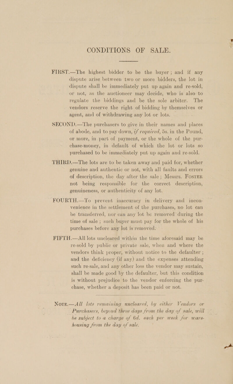 CONDITIONS OF SALE. FIRST.—The highest bidder to be the buyer; and if any dispute arise between two or more bidders, the lot in dispute shall be immediately put up again and re-sold, or not, as the auctioneer may decide, who is also to regulate the biddings and be the sole arbiter. The vendors reserve the right of bidding by themselves or agent, and of withdrawing any lot or lots. SECON D.—tThe purchasers to give in their names and places of abode, and to pay down, if required, 5s. in the Pound, or more, in part of payment, or the whole of the pur- chase-money, in default of which the lot or lots so purchased to be immediately put up again and re-sold. THIRD.—tThe lots are to be taken away and paid for, whether genuine and authentic or not, with all faults and errors of description, the day after the sale; Messrs. FOSTER not being responsible for the correct description, genuineness, or authenticity of any lot. FOURTH.—To prevent inaccuracy in delivery and incon- venience in the settlement of the purchases, no lot can be transferred, nor can any lot be removed during the time of sale ; such buyer must pay for the whole of his purchases before any lot is removed: FIFTH.—AII lots uncleared within the time aforesaid may be re-sold by public or private sale, when and where the vendors think proper, without notice to the defaulter ; and the deficiency (if any) and the expenses attending such re-sale, and any other loss the vendor may sustain, shall be made good by the defaulter, but this condition is without prejudice to the vendor enforcing the pur- chase, whether a deposit has been paid or not.  Note.—All lots remaining uncleared, by either Vendors or Pa ee Purchasers, beyond three days from the day of sale, will he subject to a charge of 6d. each per week for ware- housing from the day of sale. Xr >