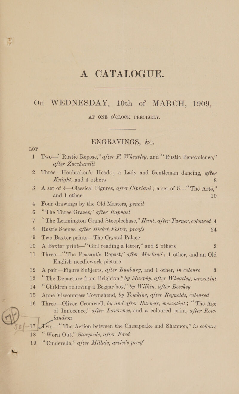 A CATALOGUE.   LOT bo  18 19 AT ONE O'CLOCK PRECISELY. ENGRAVINGS, &amp;c. Two— Rustic Repose,” after F. Wheatley, and “ Rustic Benevolence,” after Zuccharelli Three—Houbraken’s Heads; a Lady and Gentleman dancing, after Knight, and 4 others 8 A set of 4—Classical Figures, after Cipriani ; a set of 5—* The Arts,” and 1 other 10 Four drawings by the Old Masters, penczl “The Three Graces,” after Raphael “The Leamington Grand Steeplechase,” Hunt, after Turner, coloured 4 Rustic Scenes, after Birket Hoster, proofs 24 Two Baxter prints—The Crystal Palace A Baxter print—“ Girl reading a letter,” and 2 others 3 Three— The Peasant’s Repast,” after Morland ; 1 other, and an Old English needlework picture A pair-—Figure Subjects, after Bunbury, and 1 other, in colours 3 “The Departure from Brighton,” by Murphy, after Wheatley, mezzotint “Children relieving a Beggar-boy,” by Wilkin, after Beechey Anne Viscountess Townshend, by Tomkins, after Reynolds, coloured Three—Oliver Cromwell, by and after Burnett, mezzotint; “The Age of Innocence,” after Lawrence, and a coloured print, after Row- landson “Worn Out,” Stacpoole, after Faed “Cinderella,” after Millais, artist’s proof